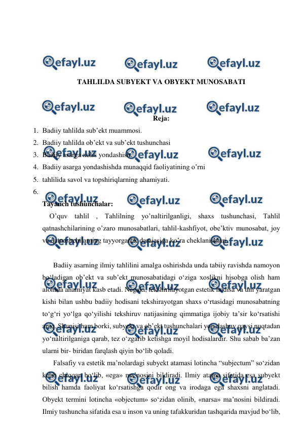  
 
 
 
 
 
TAHLILDA SUBYEKT VA OBYEKT MUNOSABATI 
 
 
Reja: 
1. Badiiy tahlilda sub’ekt muammosi. 
2. Badiiy tahlilda ob’ekt va sub’ekt tushunchasi 
3. Badiiy asarga xolis yondashish. 
4. Badiiy asarga yondashishda munaqqid faoliyatining o’rni 
5. tahlilida savol va topshiriqlarning ahamiyati. 
6.  
Tayanch tushunchalar: 
    O’quv tahlil , Tahlilning yo’naltirilganligi, shaxs tushunchasi, Tahlil 
qatnashchilarining o’zaro munosabatlari, tahlil-kashfiyot, obe’ktiv munosabat, joy 
va qatnashchilarning tayyorgarlik darajasiga ko’ra cheklanishlari. 
 
 Badiiy asarning ilmiy tahlilini amalga oshirishda unda tabiiy ravishda namoyon 
bo‘ladigan ob’ekt va sub’ekt munosabatidagi o‘ziga xoslikni hisobga olish ham 
alohida ahamiyat kasb etadi. Negaki, tekshirilayotgan estetik hodisa va uni yaratgan 
kishi bilan ushbu badiiy hodisani tekshirayotgan shaxs o‘rtasidagi munosabatning 
to‘g‘ri yo‘lga qo‘yilishi tekshiruv natijasining qimmatiga ijobiy ta’sir ko‘rsatishi 
aniq. Shunisi ham borki, subyekt va ob’ekt tushunchalari yon dashuv qaysi nuqtadan 
yo‘naltirilganiga qarab, tez o‘zgarib ketishga moyil hodisalardir. Shu sabab ba’zan 
ularni bir- biridan farqlash qiyin bo‘lib qoladi. 
 Falsafiy va estetik ma’nolardagi subyekt atamasi lotincha “subjectum” so‘zidan 
kelib chiqqan bo‘lib, «ega» ma’nosini bildiradi. Ilmiy atama sifatida esa subyekt 
bilish hamda faoliyat ko‘rsatishga qodir ong va irodaga ega shaxsni anglatadi. 
Obyekt termini lotincha «objectum» so‘zidan olinib, «narsa» ma’nosini bildiradi. 
Ilmiy tushuncha sifatida esa u inson va uning tafakkuridan tashqarida mavjud bo‘lib, 
