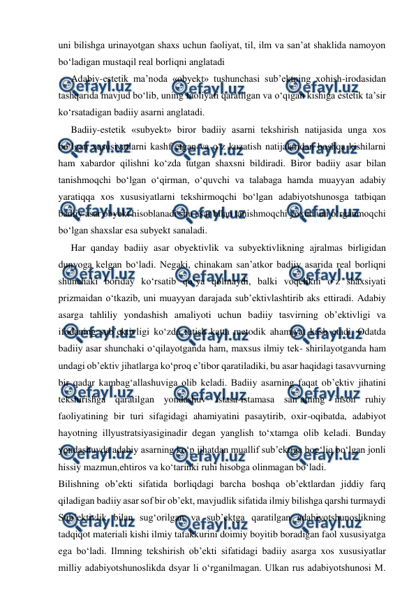 
 
uni bilishga urinayotgan shaxs uchun faoliyat, til, ilm va san’at shaklida namoyon 
bo‘ladigan mustaqil real borliqni anglatadi 
Adabiy-estetik ma’noda «obyekt» tushunchasi sub’ektning xohish-irodasidan 
tashqarida mavjud bo‘lib, uning faoliyati qaratilgan va o‘qigan kishiga estetik ta’sir 
ko‘rsatadigan badiiy asarni anglatadi. 
Badiiy-estetik «subyekt» biror badiiy asarni tekshirish natijasida unga xos 
bo‘lgan xususiyatlarni kashf etgan va o‘z kuzatish natijalaridan boshqa kishilarni 
ham xabardor qilishni ko‘zda tutgan shaxsni bildiradi. Biror badiiy asar bilan 
tanishmoqchi bo‘lgan o‘qirman, o‘quvchi va talabaga hamda muayyan adabiy 
yaratiqqa xos xususiyatlarni tekshirmoqchi bo‘lgan adabiyotshunosga tatbiqan 
badiiy asar obyekt hisoblanadi shu asar bilan tanishmoqchi yoxud uni o‘rganmoqchi 
bo‘lgan shaxslar esa subyekt sanaladi. 
Har qanday badiiy asar obyektivlik va subyektivlikning ajralmas birligidan 
dunyoga kelgan bo‘ladi. Negaki, chinakam san’atkor badiiy asarida real borliqni 
shunchaki boriday ko‘rsatib qo‘ya qolmaydi, balki voqelikni o‘z shaxsiyati 
prizmaidan o‘tkazib, uni muayyan darajada sub’ektivlashtirib aks ettiradi. Adabiy 
asarga tahliliy yondashish amaliyoti uchun badiiy tasvirning ob’ektivligi va 
ifodaning sub’ektivligi ko‘zda tutish katta metodik ahamiyat kasb etadi. Odatda 
badiiy asar shunchaki o‘qilayotganda ham, maxsus ilmiy tek- shirilayotganda ham 
undagi ob’ektiv jihatlarga ko‘proq e’tibor qaratiladiki, bu asar haqidagi tasavvurning 
bir qadar kambag‘allashuviga olib keladi. Badiiy asarning faqat ob’ektiv jihatini 
tekshirishga qaratilgan yondashuv istasa-istamasa san’atning inson ruhiy 
faoliyatining bir turi sifagidagi ahamiyatini pasaytirib, oxir-oqibatda, adabiyot 
hayotning illyustratsiyasiginadir degan yanglish to‘xtamga olib keladi. Bunday 
yondashuvda adabiy asarning ko‘p jihatdan muallif sub’ektiga bog‘liq bo‘lgan jonli 
hissiy mazmun,ehtiros va ko‘tarinki ruhi hisobga olinmagan bo‘ladi. 
Bilishning ob’ekti sifatida borliqdagi barcha boshqa ob’ektlardan jiddiy farq 
qiladigan badiiy asar sof bir ob’ekt, mavjudlik sifatida ilmiy bilishga qarshi turmaydi 
Sub’ektivlik bilan sug‘orilgan va sub’ektga qaratilgan adabiyotshunoslikning 
tadqiqot materiali kishi ilmiy tafakkurini doimiy boyitib boradigan faol xususiyatga 
ega bo‘ladi. Ilmning tekshirish ob’ekti sifatidagi badiiy asarga xos xususiyatlar 
milliy adabiyotshunoslikda dsyar li o‘rganilmagan. Ulkan rus adabiyotshunosi M. 
