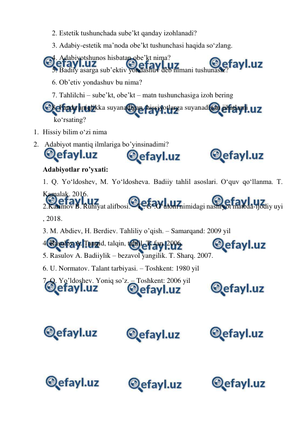  
 
2. Estetik tushunchada sube’kt qanday izohlanadi? 
3. Adabiy-estetik ma’noda obe’kt tushunchasi haqida so‘zlang. 
4. Adabiyotshunos hisbatan obe’kt nima? 
5. Badiiy asarga sub’ektiv yondashuv deb nimani tushunasiz? 
6. Ob’etiv yondashuv bu nima? 
7. Tahlilchi – sube’kt, obe’kt – matn tushunchasiga izoh bering  
8. Fanda aniqlikka suyanadigan, hissiyotlarga suyanadigan jihatlarni  
 ko‘rsating? 
1. Hissiy bilim o‘zi nima 
2.  Adabiyot mantiq ilmlariga bo’yinsinadimi? 
 
Adabiyotlar ro’yxati: 
1. Q. Yo‘ldoshev, M. Yo‘ldosheva. Badiiy tahlil asoslari. O‘quv qo‘llanma. T. 
Kamalak. 2016. 
2.Karimov B. Ruhiyat alifbosi. – T.: G‘.G‘ulom nimidagi nashryot matbaa-ijodiy uyi 
, 2018. 
3. M. Abdiev, H. Berdiev. Tahliliy o’qish. – Samarqand: 2009 yil 
4. Rasulov A. Tanqid, talqin, tahlil. T. fan. 2006. 
5. Rasulov A. Badiiylik – bezavol yangilik. T. Sharq. 2007. 
6. U. Normatov. Talant tarbiyasi. – Toshkent: 1980 yil 
7. Q. Yo’ldoshev. Yoniq so’z. – Toshkent: 2006 yil 
 
 
