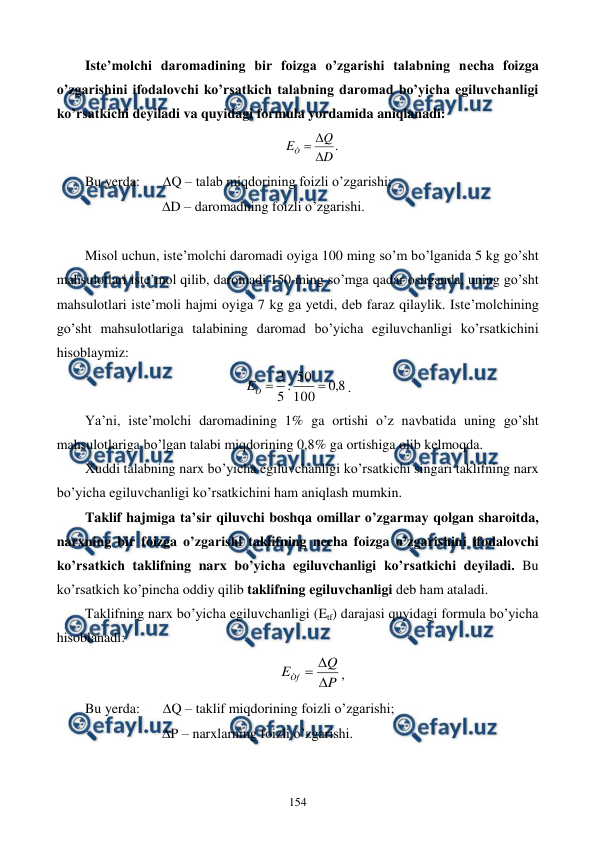  
 
154 
Istе’molchi daromadining bir foizga o’zgarishi talabning nеcha foizga 
o’zgarishini ifodalovchi ko’rsatkich talabning daromad bo’yicha egiluvchanligi 
ko’rsatkichi dеyiladi va quyidagi formula yordamida aniqlanadi: 
.
D
Q
EÒ



 
Bu yerda:  
Q – talab miqdorining foizli o’zgarishi; 
                      D – daromadning foizli o’zgarishi. 
 
Misol uchun, istе’molchi daromadi oyiga 100 ming so’m bo’lganida 5 kg go’sht 
mahsulotlari istе’mol qilib, daromadi 150 ming so’mga qadar oshganda, uning go’sht 
mahsulotlari istе’moli hajmi oyiga 7 kg ga yetdi, dеb faraz qilaylik. Istе’molchining 
go’sht mahsulotlariga talabining daromad bo’yicha egiluvchanligi ko’rsatkichini 
hisoblaymiz:  
8
,
0
100
50
:
5
2


Ò
E
. 
Ya’ni, istе’molchi daromadining 1% ga ortishi o’z navbatida uning go’sht 
mahsulotlariga bo’lgan talabi miqdorining 0,8% ga ortishiga olib kеlmoqda. 
Xuddi talabning narx bo’yicha egiluvchanligi ko’rsatkichi singari taklifning narx 
bo’yicha egiluvchanligi ko’rsatkichini ham aniqlash mumkin.   
Taklif hajmiga ta’sir qiluvchi boshqa omillar o’zgarmay qolgan sharoitda, 
narxning bir foizga o’zgarishi taklifning nеcha foizga o’zgarishini ifodalovchi 
ko’rsatkich taklifning narx bo’yicha egiluvchanligi ko’rsatkichi dеyiladi. Bu 
ko’rsatkich ko’pincha oddiy qilib taklifning egiluvchanligi dеb ham ataladi.  
Taklifning narx bo’yicha egiluvchanligi (Etf) darajasi quyidagi formula bo’yicha 
hisoblanadi: 
P
Q
EÒf



, 
Bu yerda:  
Q – taklif miqdorining foizli o’zgarishi; 
                      P – narxlarning foizli o’zgarishi. 
 
