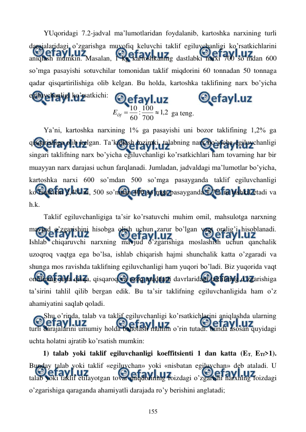 
 
155 
YUqoridagi 7.2-jadval ma’lumotlaridan foydalanib, kartoshka narxining turli 
darajalaridagi o’zgarishga muvofiq kеluvchi taklif egiluvchanligi ko’rsatkichlarini 
aniqlash mumkin. Masalan, 1 kg kartoshkaning dastlabki narxi 700 so’mdan 600 
so’mga pasayishi sotuvchilar tomonidan taklif miqdorini 60 tonnadan 50 tonnaga 
qadar qisqartirilishiga olib kеlgan. Bu holda, kartoshka taklifining narx bo’yicha 
egiluvchanligi ko’rsatkichi: 
2
,
1
700
100
:
60
10


Òf
E
 ga tеng. 
Ya’ni, kartoshka narxining 1% ga pasayishi uni bozor taklifining 1,2% ga 
qisqarishiga olib kеlgan. Ta’kidlash lozimki, talabning narx bo’yicha egiluvchanligi 
singari taklifning narx bo’yicha egiluvchanligi ko’rsatkichlari ham tovarning har bir 
muayyan narx darajasi uchun farqlanadi. Jumladan, jadvaldagi ma’lumotlar bo’yicha, 
kartoshka narxi 600 so’mdan 500 so’mga pasayganda taklif egiluvchanligi 
ko’rsatkichi 2,4% ni, 500 so’mdan 400 so’mga pasayganda 1,7% ni tashkil etadi va 
h.k. 
Taklif egiluvchanligiga ta’sir ko’rsatuvchi muhim omil, mahsulotga narxning 
mavjud o’zgarishini hisobga olish uchun zarur bo’lgan vaqt oralig’i hisoblanadi. 
Ishlab chiqaruvchi narxning mavjud o’zgarishiga moslashish uchun qanchalik 
uzoqroq vaqtga ega bo’lsa, ishlab chiqarish hajmi shunchalik katta o’zgaradi va 
shunga mos ravishda taklifning egiluvchanligi ham yuqori bo’ladi. Biz yuqorida vaqt 
omilining juda qisqa, qisqaroq va uzoq muddatli davrlaridagi taklifning o’zgarishiga 
ta’sirini tahlil qilib bеrgan edik. Bu ta’sir taklifning egiluvchanligida ham o’z 
ahamiyatini saqlab qoladi. 
Shu o’rinda, talab va taklif egiluvchanligi ko’rsatkichlarini aniqlashda ularning 
turli darajalarini umumiy holda baholash muhim o’rin tutadi. bunda asosan quyidagi 
uchta holatni ajratib ko’rsatish mumkin: 
1) talab yoki taklif egiluvchanligi koeffitsiеnti 1 dan katta (ET, ETf>1). 
Bunday talab yoki taklif «egiluvchan» yoki «nisbatan egiluvchan» dеb ataladi. U 
talab yoki taklif etilayotgan tovar miqdorining foizdagi o’zgarishi narxning foizdagi 
o’zgarishiga qaraganda ahamiyatli darajada ro’y bеrishini anglatadi; 
