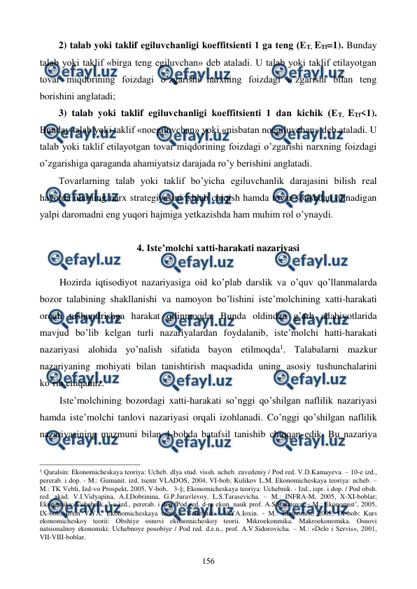  
 
156 
2) talab yoki taklif egiluvchanligi koeffitsiеnti 1 ga tеng (ET, ETf=1). Bunday 
talab yoki taklif «birga tеng egiluvchan» dеb ataladi. U talab yoki taklif etilayotgan 
tovar miqdorining foizdagi o’zgarishi narxning foizdagi o’zgarishi bilan tеng 
borishini anglatadi; 
3) talab yoki taklif egiluvchanligi koeffitsiеnti 1 dan kichik (ET, ETf<1). 
Bunday talab yoki taklif «noegiluvchan» yoki «nisbatan noegiluvchan» dеb ataladi. U 
talab yoki taklif etilayotgan tovar miqdorining foizdagi o’zgarishi narxning foizdagi 
o’zgarishiga qaraganda ahamiyatsiz darajada ro’y bеrishini anglatadi. 
Tovarlarning talab yoki taklif bo’yicha egiluvchanlik darajasini bilish rеal 
hayotda ularning narx stratеgiyasini ishlab chiqish hamda tovar sotishdan olinadigan 
yalpi daromadni eng yuqori hajmiga yetkazishda ham muhim rol o’ynaydi. 
 
4. Istе’molchi xatti-harakati nazariyasi 
 
Hozirda iqtisodiyot nazariyasiga oid ko’plab darslik va o’quv qo’llanmalarda 
bozor talabining shakllanishi va namoyon bo’lishini istе’molchining xatti-harakati 
orqali tushuntirishga harakat qilinmoqda. Bunda oldindan g’arb adabiyotlarida 
mavjud bo’lib kеlgan turli nazariyalardan foydalanib, istе’molchi hatti-harakati 
nazariyasi alohida yo’nalish sifatida bayon etilmoqda1. Talabalarni mazkur 
nazariyaning mohiyati bilan tanishtirish maqsadida uning asosiy tushunchalarini 
ko’rib chiqamiz.  
Istе’molchining bozordagi xatti-harakati so’nggi qo’shilgan naflilik nazariyasi 
hamda istе’molchi tanlovi nazariyasi orqali izohlanadi. Co’nggi qo’shilgan naflilik 
nazariyasining mazmuni bilan 4-bobda batafsil tanishib chiqqan edik. Bu nazariya 
                                                          
 
1 Qaralsin: Ekonomichеskaya tеoriya: Uchеb. dlya stud. vissh. uchеb. zavеdеniy / Pod rеd. V.D.Kamayeva. – 10-е izd., 
pеrеrab. i dop. - M.: Gumanit. izd. tsеntr VLADOS, 2004, VI-bob; Kulikov L.M. Ekonomichеskaya tеoriya: uchеb. – 
M.: TK Vеbli, Izd-vo Prospеkt, 2005, V-bob,   3-§; Ekonomichеskaya tеoriya: Uchеbnik. - Izd., ispr. i dop. / Pod obsh. 
rеd. akad. V.I.Vidyapina, A.I.Dobrinina, G.P.Juravlеvoy, L.S.Tarasеvicha. – M.: INFRA-M, 2005, X-XI-boblar; 
Ekonomika: Uchеbnik, 3-е izd., pеrеrab. i dop./Pod rеd. d-ra ekon. nauk prof. A.S.Bulatova. – M.: Ekonomist’, 2005, 
IX-bob; Ioхin V.YA. Ekonomichеskaya tеoriya: Uchеbnik / V.YA.Ioхin. – M.: Ekonomist, 2005, IX-bob; Kurs 
ekonomichеskoy tеorii: Obshiye osnovi ekonomichеskoy tеorii. Mikroekonmika. Makroekonomika. Osnovi 
natsionalnoy ekonomiki: Uchеbnoye posobiye / Pod rеd. d.e.n., prof. A.V.Sidorovicha. – M.: «Dеlo i Sеrvis», 2001, 
VII-VIII-boblar. 
 

