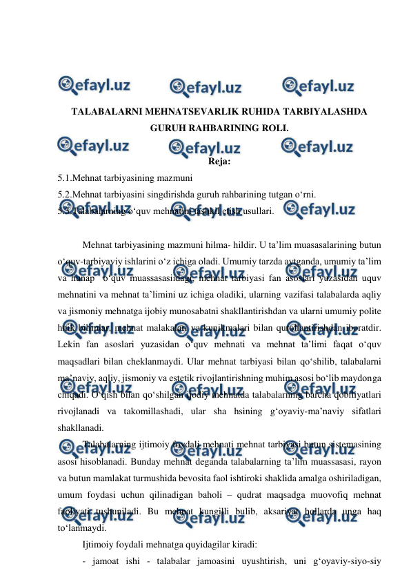  
 
 
 
 
 
TALABALARNI MEHNATSEVARLIK RUHIDA TARBIYALASHDA 
GURUH RAHBARINING ROLI. 
 
Reja: 
5.1.Mehnat tarbiyasining mazmuni 
5.2.Mehnat tarbiyasini singdirishda guruh rahbarining tutgan o‘rni. 
5.3.Talabalarning o‘quv mehnatini tashkil etish usullari. 
 
Mehnat tarbiyasining mazmuni hilma- hildir. U ta’lim muasasalarining butun 
o‘quv-tarbiyaviy ishlarini o‘z ichiga oladi. Umumiy tarzda aytganda, umumiy ta’lim 
va hunap  o‘quv muassasasiidagi, mehnat tarbiyasi fan asoslari yuzasidan uquv 
mehnatini va mehnat ta’limini uz ichiga oladiki, ularning vazifasi talabalarda aqliy 
va jismoniy mehnatga ijobiy munosabatni shakllantirishdan va ularni umumiy polite 
hnik bilimlar, mehnat malakalari va kunikmalari bilan qurollantirishdan iboratdir. 
Lekin fan asoslari yuzasidan o‘quv mehnati va mehnat ta’limi faqat o‘quv 
maqsadlari bilan cheklanmaydi. Ular mehnat tarbiyasi bilan qo‘shilib, talabalarni 
ma’naviy, aqliy, jismoniy va estetik rivojlantirishning muhim asosi bo‘lib maydonga 
chiqadi. O‘qish bilan qo‘shilgan ijodiy mehnatda talabalarning barcha qobiliyatlari 
rivojlanadi va takomillashadi, ular sha hsining g‘oyaviy-ma’naviy sifatlari 
shakllanadi. 
Talabalarning ijtimoiy foydali mehnati mehnat tarbiyasi butun sistemasining 
asosi hisoblanadi. Bunday mehnat deganda talabalarning ta’lim muassasasi, rayon 
va butun mamlakat turmushida bevosita faol ishtiroki shaklida amalga oshiriladigan, 
umum foydasi uchun qilinadigan baholi – qudrat maqsadga muovofiq mehnat 
faoliyati tushuniladi. Bu mehnat kungilli bulib, aksariyat hollarda unga haq 
to‘lanmaydi. 
Ijtimoiy foydali mehnatga quyidagilar kiradi: 
- jamoat ishi - talabalar jamoasini uyushtirish, uni g‘oyaviy-siyo-siy 
