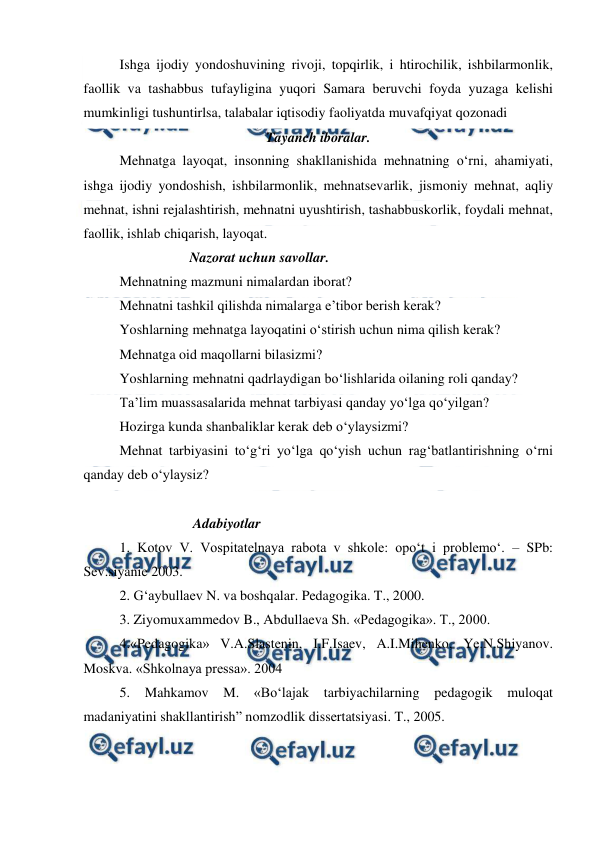  
 
Ishga ijodiy yondoshuvining rivoji, topqirlik, i htirochilik, ishbilarmonlik, 
faollik va tashabbus tufayligina yuqori Samara beruvchi foyda yuzaga kelishi 
mumkinligi tushuntirlsa, talabalar iqtisodiy faoliyatda muvafqiyat qozonadi 
Tayanch iboralar. 
Mehnatga layoqat, insonning shakllanishida mehnatning o‘rni, ahamiyati, 
ishga ijodiy yondoshish, ishbilarmonlik, mehnatsevarlik, jismoniy mehnat, aqliy 
mehnat, ishni rejalashtirish, mehnatni uyushtirish, tashabbuskorlik, foydali mehnat, 
faollik, ishlab chiqarish, layoqat. 
                    Nazorat uchun savollar. 
Mehnatning mazmuni nimalardan iborat? 
Mehnatni tashkil qilishda nimalarga e’tibor berish kerak? 
Yoshlarning mehnatga layoqatini o‘stirish uchun nima qilish kerak? 
Mehnatga oid maqollarni bilasizmi? 
Yoshlarning mehnatni qadrlaydigan bo‘lishlarida oilaning roli qanday? 
Ta’lim muassasalarida mehnat tarbiyasi qanday yo‘lga qo‘yilgan? 
Hozirga kunda shanbaliklar kerak deb o‘ylaysizmi? 
Mehnat tarbiyasini to‘g‘ri yo‘lga qo‘yish uchun rag‘batlantirishning o‘rni 
qanday deb o‘ylaysiz? 
 
                     Adabiyotlar 
1. Kotov V. Vospitatelnaya rabota v shkole: opo‘t i problemo‘. – SPb: 
Sev.siyanie 2003. 
2. G‘aybullaev N. va boshqalar. Pedagogika. T., 2000. 
3. Ziyomuxammedov B., Abdullaeva Sh. «Pedagogika». T., 2000. 
4.«Pedagogika» V.A.Slastenin, I.F.Isaev, A.I.Mihenko, Ye.N.Shiyanov. 
Moskva. «Shkolnaya pressa». 2004 
5. Mahkamov M. «Bo‘lajak tarbiyachilarning pedagogik muloqat 
madaniyatini shakllantirish” nomzodlik dissertatsiyasi. T., 2005. 
 
