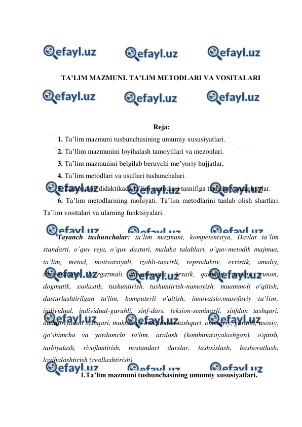  
 
 
 
 
 
TA’LIM MAZMUNI. TA’LIM METODLARI VA VOSITALARI 
 
 
 
Reja: 
1. Ta’lim mazmuni tushunchasining umumiy xususiyatlari. 
2. Ta’llim mazmunini loyihalash tamoyillari va mezonlari. 
3. Ta’lim mazmunini belgilab beruvchi me’yoriy hujjatlar. 
4. Ta’lim metodlari va usullari tushunchalari.  
5. Zamonaviy didaktikada ta’lim metodlari tasnifiga turlicha yondashuvlar. 
6. Ta’lim metodlarining mohiyati. Ta’lim metodlarini tanlab olish shartlari. 
Ta’lim vositalari va ularning funktsiyalari. 
 
Tayanch tushunchalar: ta’lim mazmuni, kompetentsiya, Davlat ta’lim 
standarti, o’quv reja, o’quv dasturi, malaka talablari, o’quv-metodik majmua, 
ta’lim, metod, motivatsiyali, izohli-tasvirli, reproduktiv, evristik, amaliy, 
illyustratsiya, ko’rgazmali, labaratoriya. Arxaik, qadimgi, avestiy, yunon, 
dogmatik, sxolastik, tushuntirish, tushuntirish-namoyish, muammoli o'qitish, 
dasturlashtirilgan ta'lim, komputerli o'qitish, innovatsio,masofaviy ta'lim, 
individual, individual-guruhli, sinf-dars, leksion-seminarli, sinfdan tashqari, 
auditoriyadan tashqari, maktab va maktabdan tashqari, ommaviy, guruhli, asosiy, 
qo'shimcha va yordamchi ta'lim, aralash (kombinatsiyalashgan), o'qitish, 
tarbiyalash, 
rivojlantirish, 
nostandart 
darslar, 
tashxislash, 
bashoratlash, 
loyihalashtirish (reallashtirish). 
1.Ta’lim mazmuni tushunchasining umumiy xususiyatlari. 
