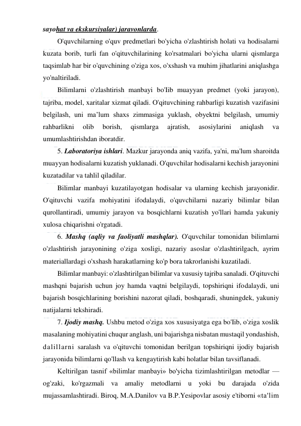  
 
sayohat va ekskursiyalar) jaravonlarda. 
O'quvchilarning o'quv predmetlari bo'yicha o'zlashtirish holati va hodisalarni 
kuzata borib, turli fan o'qituvchilarining ko'rsatmalari bo'yicha ularni qismlarga 
taqsimlab har bir o'quvchining o'ziga xos, o'xshash va muhim jihatlarini aniqlashga 
yo'naltiriladi. 
Bilimlarni o'zlashtirish manbayi bo'Iib muayyan predmet (yoki jarayon), 
tajriba, model, xaritalar xizmat qiladi. O'qituvchining rahbarligi kuzatish vazifasini 
belgilash, uni ma’lum shaxs zimmasiga yuklash, obyektni belgilash, umumiy 
rahbarlikni 
olib 
borish, 
qismlarga 
ajratish, 
asosiylarini 
aniqlash 
va 
umumlashtirishdan iboratdir. 
5. Laboratoriya ishlari. Mazkur jarayonda aniq vazifa, ya'ni, ma'lum sharoitda 
muayyan hodisalarni kuzatish yuklanadi. O'quvchilar hodisalarni kechish jarayonini 
kuzatadilar va tahlil qiladilar. 
Bilimlar manbayi kuzatilayotgan hodisalar va ularning kechish jarayonidir. 
O'qituvchi vazifa mohiyatini ifodalaydi, o'quvchilarni nazariy bilimlar bilan 
qurollantiradi, umumiy jarayon va bosqichlarni kuzatish yo'llari hamda yakuniy 
xulosa chiqarishni o'rgatadi. 
6. Mashq (aqliy va faoliyatli mashqlar). O'quvchilar tomonidan bilimlarni 
o'zlashtirish jarayonining o'ziga xosligi, nazariy asoslar o'zlashtirilgach, ayrim 
materiallardagi o'xshash harakatlarning ko'p bora takrorlanishi kuzatiladi. 
Bilimlar manbayi: o'zlashtirilgan bilimlar va xususiy tajriba sanaladi. O'qituvchi 
mashqni bajarish uchun joy hamda vaqtni belgilaydi, topshiriqni ifodalaydi, uni 
bajarish bosqichlarining borishini nazorat qiladi, boshqaradi, shuningdek, yakuniy 
natijalarni tekshiradi. 
7. Ijodiy mashq. Ushbu metod o'ziga xos xususiyatga ega bo'Iib, o'ziga xoslik 
masalaning mohiyatini chuqur anglash, uni bajarishga nisbatan mustaqil yondashish, 
dalillarni saralash va o'qituvchi tomonidan berilgan topshiriqni ijodiy bajarish 
jarayonida bilimlarni qo'llash va kengaytirish kabi holatlar bilan tavsiflanadi. 
Keltirilgan tasnif «bilimlar manbayi» bo'yicha tizimlashtirilgan metodlar — 
og'zaki, ko'rgazmali va amaliy metodlarni u yoki bu darajada o'zida 
mujassamlashtiradi. Biroq, M.A.Danilov va B.P.Yesipovlar asosiy e'tiborni «ta'lim 
