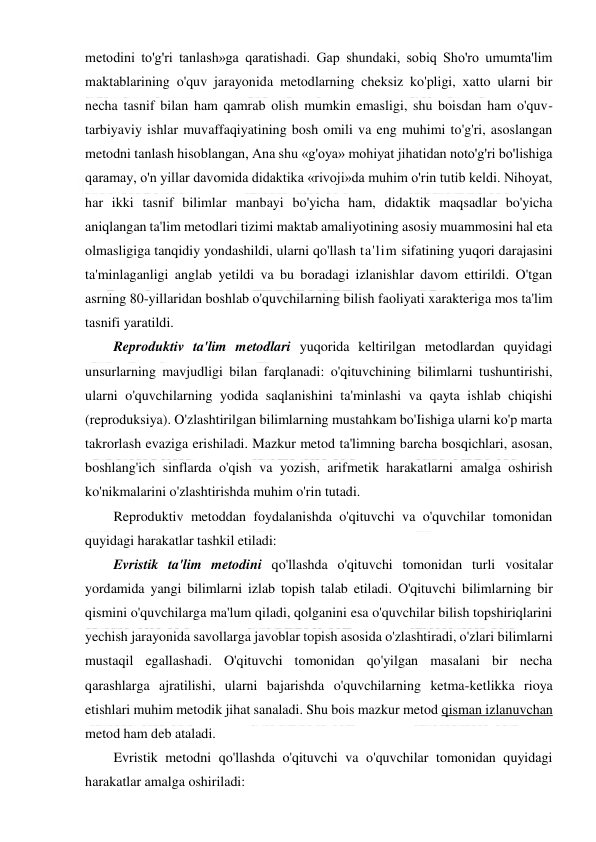  
 
metodini to'g'ri tanlash»ga qaratishadi. Gap shundaki, sobiq Sho'ro umumta'lim 
maktablarining o'quv jarayonida metodlarning cheksiz ko'pligi, xatto ularni bir 
necha tasnif bilan ham qamrab olish mumkin emasligi, shu boisdan ham o'quv-
tarbiyaviy ishlar muvaffaqiyatining bosh omili va eng muhimi to'g'ri, asoslangan 
metodni tanlash hisoblangan, Ana shu «g'oya» mohiyat jihatidan noto'g'ri bo'lishiga 
qaramay, o'n yillar davomida didaktika «rivoji»da muhim o'rin tutib keldi. Nihoyat, 
har ikki tasnif bilimlar manbayi bo'yicha ham, didaktik maqsadlar bo'yicha 
aniqlangan ta'lim metodlari tizimi maktab amaliyotining asosiy muammosini hal eta 
olmasligiga tanqidiy yondashildi, ularni qo'llash ta'lim sifatining yuqori darajasini 
ta'minlaganligi anglab yetildi va bu boradagi izlanishlar davom ettirildi. O'tgan 
asrning 80-yillaridan boshlab o'quvchilarning bilish faoliyati xarakteriga mos ta'lim 
tasnifi yaratildi. 
Reproduktiv ta'lim metodlari yuqorida keltirilgan metodlardan quyidagi 
unsurlarning mavjudligi bilan farqlanadi: o'qituvchining bilimlarni tushuntirishi, 
ularni o'quvchilarning yodida saqlanishini ta'minlashi va qayta ishlab chiqishi 
(reproduksiya). O'zlashtirilgan bilimlarning mustahkam bo'Iishiga ularni ko'p marta 
takrorlash evaziga erishiladi. Mazkur metod ta'limning barcha bosqichlari, asosan, 
boshlang'ich sinflarda o'qish va yozish, arifmetik harakatlarni amalga oshirish 
ko'nikmalarini o'zlashtirishda muhim o'rin tutadi. 
Reproduktiv metoddan foydalanishda o'qituvchi va o'quvchilar tomonidan 
quyidagi harakatlar tashkil etiladi: 
Evristik ta'lim metodini qo'llashda o'qituvchi tomonidan turli vositalar 
yordamida yangi bilimlarni izlab topish talab etiladi. O'qituvchi bilimlarning bir 
qismini o'quvchilarga ma'lum qiladi, qolganini esa o'quvchilar bilish topshiriqlarini 
yechish jarayonida savollarga javoblar topish asosida o'zlashtiradi, o'zlari bilimlarni 
mustaqil egallashadi. O'qituvchi tomonidan qo'yilgan masalani bir necha 
qarashlarga ajratilishi, ularni bajarishda o'quvchilarning ketma-ketlikka rioya 
etishlari muhim metodik jihat sanaladi. Shu bois mazkur metod qisman izlanuvchan 
metod ham deb ataladi. 
Evristik metodni qo'llashda o'qituvchi va o'quvchilar tomonidan quyidagi 
harakatlar amalga oshiriladi: 
