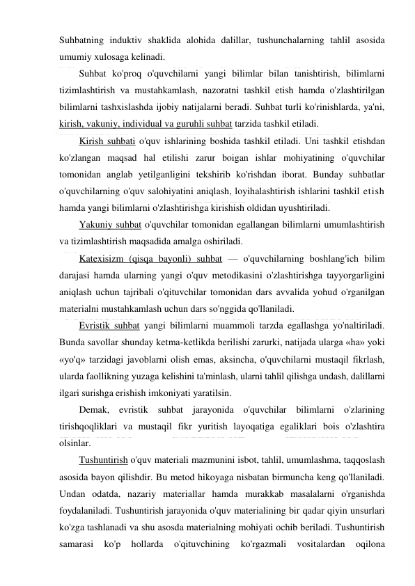  
 
Suhbatning induktiv shaklida alohida dalillar, tushunchalarning tahlil asosida 
umumiy xulosaga kelinadi. 
Suhbat ko'proq o'quvchilarni yangi bilimlar bilan tanishtirish, bilimlarni 
tizimlashtirish va mustahkamlash, nazoratni tashkil etish hamda o'zlashtirilgan 
bilimlarni tashxislashda ijobiy natijalarni beradi. Suhbat turli ko'rinishlarda, ya'ni, 
kirish, vakuniy, individual va guruhli suhbat tarzida tashkil etiladi. 
Kirish suhbati o'quv ishlarining boshida tashkil etiladi. Uni tashkil etishdan 
ko'zlangan maqsad hal etilishi zarur boigan ishlar mohiyatining o'quvchilar 
tomonidan anglab yetilganligini tekshirib ko'rishdan iborat. Bunday suhbatlar 
o'quvchilarning o'quv salohiyatini aniqlash, loyihalashtirish ishlarini tashkil etish 
hamda yangi bilimlarni o'zlashtirishga kirishish oldidan uyushtiriladi. 
Yakuniy suhbat o'quvchilar tomonidan egallangan bilimlarni umumlashtirish 
va tizimlashtirish maqsadida amalga oshiriladi. 
Katexisizm (qisqa bayonli) suhbat — o'quvchilarning boshlang'ich bilim 
darajasi hamda ularning yangi o'quv metodikasini o'zlashtirishga tayyorgarligini 
aniqlash uchun tajribali o'qituvchilar tomonidan dars avvalida yohud o'rganilgan 
materialni mustahkamlash uchun dars so'nggida qo'llaniladi. 
Evristik suhbat yangi bilimlarni muammoli tarzda egallashga yo'naltiriladi. 
Bunda savollar shunday ketma-ketlikda berilishi zarurki, natijada ularga «ha» yoki 
«yo'q» tarzidagi javoblarni olish emas, aksincha, o'quvchilarni mustaqil fikrlash, 
ularda faollikning yuzaga kelishini ta'minlash, ularni tahlil qilishga undash, dalillarni 
ilgari surishga erishish imkoniyati yaratilsin. 
Demak, evristik suhbat jarayonida o'quvchilar bilimlarni o'zlarining 
tirishqoqliklari va mustaqil fikr yuritish layoqatiga egaliklari bois o'zlashtira 
olsinlar. 
Tushuntirish o'quv materiali mazmunini isbot, tahlil, umumlashma, taqqoslash 
asosida bayon qilishdir. Bu metod hikoyaga nisbatan birmuncha keng qo'llaniladi. 
Undan odatda, nazariy materiallar hamda murakkab masalalarni o'rganishda 
foydalaniladi. Tushuntirish jarayonida o'quv materialining bir qadar qiyin unsurlari 
ko'zga tashlanadi va shu asosda materialning mohiyati ochib beriladi. Tushuntirish 
samarasi 
ko'p 
hollarda 
o'qituvchining 
ko'rgazmali 
vositalardan 
oqilona 
