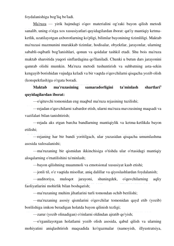  
 
foydalanishiga bog'liq bo'ladi. 
Ma'ruza — yirik hajmdagi o'quv materialini og'zaki bayon qilish metodi 
sanalib, uning o'ziga xos xususiyatlari quyidagilardan iborat: qat'iy mantiqiy ketma-
ketlik, uzatilayotgan axborotlarning ko'pligi, bilimlar bayonining tizimliligi. Maktab 
ma'ruzasi mazmunini murakkab tizimlar, hodisalar, obyektlar, jarayonlar, ularning 
sababli-oqibatli bog'lanishlari, qonun va qoidalar tashkil etadi. Shu bois ma'ruza 
maktab sharoitida yuqori sinflardagina qo'llaniladi. Chunki u butun dars jarayonini 
qamrab olishi mumkin. Ma'ruza metodi tushuntirish va suhbatning asta-sekin 
kengayib borishidan vujudga keladi va bir vaqtda o'quvchilarni qisqacha yozib olish 
(konspektlash)ga o'rgata boradi. 
Maktab 
ma'ruzasining 
samaradorligini 
ta'minlash 
shartlari1 
quyidagilardan iborat: 
—o'qituvchi tomonidan eng maqbul ma'ruza rejasining tuzilishi; 
—rejadan o'quvchilarni xabardor etish, ularni ma'ruza mavzusining maqsadi va 
vazifalari bilan tanishtirish; 
—rejada aks etgan barcha bandlarning mantiqiylik va ketma-ketlikda bayon 
etilishi; 
—rejaning har bir bandi yoritilgach, ular yuzasidan qisqacha umumlashma 
asosida xulosalanishi; 
—ma'ruzaning bir qismidan ikkinchisiga o'tishda ular o'rtasidagi mantiqiy 
aloqalarning o'rnatilishini ta'minlash; 
—bayon qilishning muammoli va emotsional xususiyat kasb etishi; 
—jonli til, o'z vaqtida misollar, aniq dalillar va qiyoslashlardan foydalanish; 
—auditoriya, 
muloqot 
jarayoni, 
shuningdek, 
o'quvchilarning 
aqliy 
faoliyatlarini mohirlik bilan boshqarish; 
—ma'ruzaning muhim jihatlarini turli tomondan ochib berilishi; 
—ma'ruzaning asosiy qismlarini o'quvchilar tomonidan qayd etib (yozib) 
borilishiga imkon beradigan holatda bayon qilinish tezligi; 
—zarur (yozib olinadigan) o'rinlarni oldindan ajratib qo'yish; 
—o'rganilayotgan holatlarni yozib olish asosida, qabul qilish va ularning 
mohiyatini aniqlashtirish maqsadida ko'rgazmalar (namoyish, illyustratsiya, 
