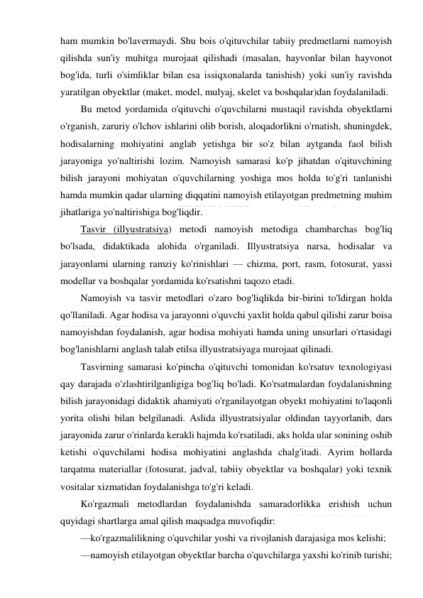  
 
ham mumkin bo'lavermaydi. Shu bois o'qituvchilar tabiiy predmetlarni namoyish 
qilishda sun'iy muhitga murojaat qilishadi (masalan, hayvonlar bilan hayvonot 
bog'ida, turli o'simliklar bilan esa issiqxonalarda tanishish) yoki sun'iy ravishda 
yaratilgan obyektlar (maket, model, mulyaj, skelet va boshqalar)dan foydalaniladi. 
Bu metod yordamida o'qituvchi o'quvchilarni mustaqil ravishda obyektlarni 
o'rganish, zaruriy o'lchov ishlarini olib borish, aloqadorlikni o'rnatish, shuningdek, 
hodisalarning mohiyatini anglab yetishga bir so'z bilan aytganda faol bilish 
jarayoniga yo'naltirishi lozim. Namoyish samarasi ko'p jihatdan o'qituvchining 
bilish jarayoni mohiyatan o'quvchilarning yoshiga mos holda to'g'ri tanlanishi 
hamda mumkin qadar ularning diqqatini namoyish etilayotgan predmetning muhim 
jihatlariga yo'naltirishiga bog'liqdir. 
Tasvir (illyustratsiya) metodi namoyish metodiga chambarchas bog'liq 
bo'lsada, didaktikada alohida o'rganiladi. Illyustratsiya narsa, hodisalar va 
jarayonlarni ularning ramziy ko'rinishlari — chizma, port, rasm, fotosurat, yassi 
modellar va boshqalar yordamida ko'rsatishni taqozo etadi. 
Namoyish va tasvir metodlari o'zaro bog'liqlikda bir-birini to'ldirgan holda 
qo'llaniladi. Agar hodisa va jarayonni o'quvchi yaxlit holda qabul qilishi zarur boisa 
namoyishdan foydalanish, agar hodisa mohiyati hamda uning unsurlari o'rtasidagi 
bog'lanishlarni anglash talab etilsa illyustratsiyaga murojaat qilinadi. 
Tasvirning samarasi ko'pincha o'qituvchi tomonidan ko'rsatuv texnologiyasi 
qay darajada o'zlashtirilganligiga bog'liq bo'ladi. Ko'rsatmalardan foydalanishning 
bilish jarayonidagi didaktik ahamiyati o'rganilayotgan obyekt mohiyatini to'laqonli 
yorita olishi bilan belgilanadi. Aslida illyustratsiyalar oldindan tayyorlanib, dars 
jarayonida zarur o'rinlarda kerakli hajmda ko'rsatiladi, aks holda ular sonining oshib 
ketishi o'quvchilarni hodisa mohiyatini anglashda chalg'itadi. Ayrim hollarda 
tarqatma materiallar (fotosurat, jadval, tabiiy obyektlar va boshqalar) yoki texnik 
vositalar xizmatidan foydalanishga to'g'ri keladi. 
Ko'rgazmali metodlardan foydalanishda samaradorlikka erishish uchun 
quyidagi shartlarga amal qilish maqsadga muvofiqdir: 
—ko'rgazmalilikning o'quvchilar yoshi va rivojlanish darajasiga mos kelishi; 
—namoyish etilayotgan obyektlar barcha o'quvchilarga yaxshi ko'rinib turishi; 
