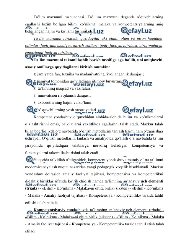  
 
Ta’lim mazmuni tushunchasi. Ta’ lim mazmuni deganda o’quvchilarning 
egallashi lozim bo’lgan bilim, ko’nikma, malaka va kompetentsiyalarning aniq 
belgilangan hajmi va ko’lami tushiniladi. 
Ta’lim mazmuni tarkibida quyidagilar aks etadi: olam va inson haqidagi 
bilimlar; faoliyatni amalga oshirish usullari; ijodiy faoliyat tajribasi; atrof-muhitga 
emotsional-faoliyat tajribasi. 
Ta’lim mazmuni takomillashib borish tavsifiga ega bo’lib, uni aniqlovchi 
asosiy omillarga quyidagilarni kiritish mumkin: 
1) jamiyatda fan, texnika va madaniyatning rivojlanganlik darajasi; 
2) jamiyat tomonidan qo’yiladigan ijtimoiy buyurtma; 
3) ta’limninq maqsad va vazifalari; 
4) innovatsion rivojlanish darajasi; 
5) axborotlarning hajmi va ko’lami; 
6) o’ quvchilarning yosh xususiyatlari. 
Kompetent yondashuv o’quvchidan alohida-alohida bilim va ko’nikmalarni 
o’zlashtirishni emas, balki ularni yaxlitlikda egallashni talab etadi. Mazkur talab 
bilan bog’liqlikda o’z navbatida o’qitish metodlarini tanlash tizimi ham o’zgarishga 
uchraydi. O’qitish metodlarini tanlash va amaliyotda qo’llash o’z navbatida ta’lim 
jarayonida 
qo’yiladigan 
talablarga 
muvofiq keladigan kompetensiya 
va 
funktsiyalarni takomillashtirishni talab etadi. 
Yuqorida ta’kidlab o’tilganidek, kompetent yondashuv umumiy o’ rta ta’limni 
modernizatsiyalash nuqtai nazaridan yangi pedagogik voqelik hisoblanadi. Mazkur 
yondashuv doirasida amaliy faoliyat tajribasi, kompetensiya va kompetentlikni 
didaktik birliklar sifatida ko’rib chiqish hamda ta’limning an’anaviy uch elementi 
(triada) - «Bilim - Ko’nikma - Malaka»ni oltita birlik (siksten) - «Bilim - Ko’nikma 
- Malaka - Amaliy faoliyat tajribasi - Kompetensiya - Kompetentlik» tarzida tahlil 
etilishi talab etiladi. 
Kompetentsiyaviy yondashuvda ta’limning an’anaviy uch elementi (triada) - 
«Bilim - Ko’nikma - Malaka»ni oltita birlik (siksten) - «Bilim - Ko’nikma - Malaka 
- Amaliy faoliyat tajribasi - Kompetensiya - Kompetentlik» tarzida tahlil etish talab 
etiladi. 
