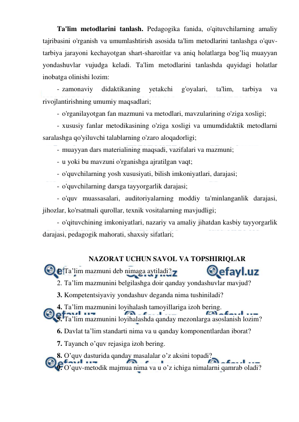  
 
Ta'lim metodlarini tanlash. Pedagogika fanida, o'qituvchilarning amaliy 
tajribasini o'rganish va umumlashtirish asosida ta'lim metodlarini tanlashga o'quv-
tarbiya jarayoni kechayotgan shart-sharoitlar va aniq holatlarga bog’liq muayyan 
yondashuvlar vujudga keladi. Ta'lim metodlarini tanlashda quyidagi holatlar 
inobatga olinishi lozim: 
- zamonaviy 
didaktikaning 
yetakchi 
g'oyalari, 
ta'lim, 
tarbiya 
va 
rivojlantirishning umumiy maqsadlari; 
- o'rganilayotgan fan mazmuni va metodlari, mavzularining o'ziga xosligi; 
- xususiy fanlar metodikasining o'ziga xosligi va umumdidaktik metodlarni 
saralashga qo'yiluvchi talablarning o'zaro aloqadorligi; 
- muayyan dars materialining maqsadi, vazifalari va mazmuni; 
- u yoki bu mavzuni o'rganishga ajratilgan vaqt; 
- o'quvchilarning yosh xususiyati, bilish imkoniyatlari, darajasi; 
- o'quvchilarning darsga tayyorgarlik darajasi; 
- o'quv muassasalari, auditoriyalarning moddiy ta'minlanganlik darajasi, 
jihozlar, ko'rsatmali qurollar, texnik vositalarning mavjudligi; 
- o'qituvchining imkoniyatlari, nazariy va amaliy jihatdan kasbiy tayyorgarlik 
darajasi, pedagogik mahorati, shaxsiy sifatlari; 
 
NAZORAT UCHUN SAVOL VA TOPSHIRIQLAR 
1. Ta’lim mazmuni deb nimaga aytiladi? 
2. Ta’lim mazmunini belgilashga doir qanday yondashuvlar mavjud? 
3. Kompetentsiyaviy yondashuv deganda nima tushiniladi? 
4. Ta’lim mazmunini loyihalash tamoyillariga izoh bering. 
5. Ta’lim mazmunini loyihalashda qanday mezonlarga asoslanish lozim? 
6. Davlat ta’lim standarti nima va u qanday komponentlardan iborat? 
7. Tayanch o’quv rejasiga izoh bering. 
8. O’quv dasturida qanday masalalar o’z aksini topadi? 
9. O’quv-metodik majmua nima va u o’z ichiga nimalarni qamrab oladi? 
 
