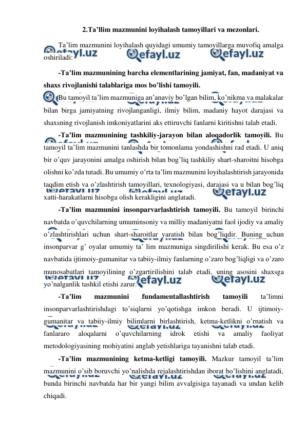  
 
2.Ta’llim mazmunini loyihalash tamoyillari va mezonlari.  
Ta’lim mazmunini loyihalash quyidagi umumiy tamoyillarga muvofiq amalga 
oshiriladi:  
-Ta’lim mazmunining barcha elementlarining jamiyat, fan, madaniyat va 
shaxs rivojlanishi talablariga mos bo’lishi tamoyili.  
Bu tamoyil ta’lim mazmuniga an’anaviy bo’lgan bilim, ko’nikma va malakalar 
bilan birga jamiyatning rivojlanganligi, ilmiy bilim, madaniy hayot darajasi va 
shaxsning rivojlanish imkoniyatlarini aks ettiruvchi fanlarni kiritishni talab etadi. 
-Ta’lim mazmunining tashkiliy-jarayon bilan aloqadorlik tamoyili. Bu 
tamoyil ta’lim mazmunini tanlashda bir tomonlama yondashishni rad etadi. U aniq 
bir o’quv jarayonini amalga oshirish bilan bog’liq tashkiliy shart-sharoitni hisobga 
olishni ko’zda tutadi. Bu umumiy o’rta ta’lim mazmunini loyihalashtirish jarayonida 
taqdim etish va o’zlashtirish tamoyillari, texnologiyasi, darajasi va u bilan bog’liq 
xatti-harakatlarni hisobga olish kerakligini anglatadi. 
-Ta’lim mazmunini insonparvarlashtirish tamoyili. Bu tamoyil birinchi 
navbatda o’quvchilarning umuminsoniy va milliy madaniyatni faol ijodiy va amaliy 
o’zlashtirishlari uchun shart-sharoitlar yaratish bilan bog’liqdir. Buning uchun 
insonparvar g’ oyalar umumiy ta’ lim mazmuniga singdirilishi kerak. Bu esa o’z 
navbatida ijtimoiy-gumanitar va tabiiy-ilmiy fanlarning o’zaro bog’liqligi va o’zaro 
munosabatlari tamoyilining o’zgartirilishini talab etadi, uning asosini shaxsga 
yo’nalganlik tashkil etishi zarur. 
-Ta’lim 
mazmunini 
fundamentallashtirish 
tamoyili 
ta’limni 
insonparvarlashtirishdagi to’siqlarni yo’qotishga imkon beradi. U ijtimoiy-
gumanitar va tabiiy-ilmiy bilimlarni birlashtirish, ketma-ketlikni o’rnatish va 
fanlararo 
aloqalarni 
o’quvchilarning 
idrok 
etishi 
va 
amaliy 
faoliyat 
metodologiyasining mohiyatini anglab yetishlariga tayanishni talab etadi. 
-Ta’lim mazmunining ketma-ketligi tamoyili. Mazkur tamoyil ta’lim 
mazmunini o’sib boruvchi yo’nalishda rejalashtirishdan iborat bo’lishini anglatadi, 
bunda birinchi navbatda har bir yangi bilim avvalgisiga tayanadi va undan kelib 
chiqadi. 
