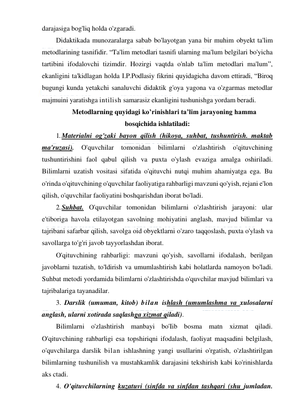  
 
darajasiga bog'liq holda o'zgaradi. 
Didaktikada munozaralarga sabab bo'layotgan yana bir muhim obyekt ta'lim 
metodlarining tasnifidir. “Ta'lim metodlari tasnifi ularning ma'lum belgilari bo'yicha 
tartibini ifodalovchi tizimdir. Hozirgi vaqtda o'nlab ta'lim metodlari ma'lum”, 
ekanligini ta'kidlagan holda I.P.Podlasiy fikrini quyidagicha davom ettiradi, “Biroq 
bugungi kunda yetakchi sanaluvchi didaktik g'oya yagona va o'zgarmas metodlar 
majmuini yaratishga intilish samarasiz ekanligini tushunishga yordam beradi.  
Metodlarning quyidagi ko’rinishlari ta’lim jarayoning hamma 
bosqichida ishlatiladi: 
1. Materialni og'zaki bayon qilish (hikoya, suhbat, tushuntirish. maktab 
ma'ruzasi). 
O'quvchilar 
tomonidan bilimlarni 
o'zlashtirish 
o'qituvchining 
tushuntirishini faol qabul qilish va puxta o'ylash evaziga amalga oshiriladi. 
Bilimlarni uzatish vositasi sifatida o'qituvchi nutqi muhim ahamiyatga ega. Bu 
o'rinda o'qituvchining o'quvchilar faoliyatiga rahbarligi mavzuni qo'yish, rejani e'lon 
qilish, o'quvchilar faoliyatini boshqarishdan iborat bo'ladi. 
2. Suhbat. O'quvchilar tomonidan bilimlarni o'zlashtirish jarayoni: ular 
e'tiboriga havola etilayotgan savolning mohiyatini anglash, mavjud bilimlar va 
tajribani safarbar qilish, savolga oid obyektlarni o'zaro taqqoslash, puxta o'ylash va 
savollarga to'g'ri javob tayyorlashdan iborat. 
O'qituvchining rahbarligi: mavzuni qo'yish, savollarni ifodalash, berilgan 
javoblarni tuzatish, to'ldirish va umumlashtirish kabi holatlarda namoyon bo'ladi. 
Suhbat metodi yordamida bilimlarni o'zlashtirishda o'quvchilar mavjud bilimlari va 
tajribalariga tayanadilar. 
3. Darslik (umuman, kitob) bilan ishlash (umumlashma va xulosalarni 
anglash, ularni xotirada saqlashga xizmat qiladi). 
Bilimlarni o'zlashtirish manbayi bo'Iib bosma matn xizmat qiladi. 
O'qituvchining rahbarligi esa topshiriqni ifodalash, faoliyat maqsadini belgilash, 
o'quvchilarga darslik bilan ishlashning yangi usullarini o'rgatish, o'zlashtirilgan 
bilimlarning tushunilish va mustahkamlik darajasini tekshirish kabi ko'rinishlarda 
aks ctadi. 
4. O'qituvchilarning kuzatuvi (sinfda va sinfdan tashqari (shu jumladan. 
