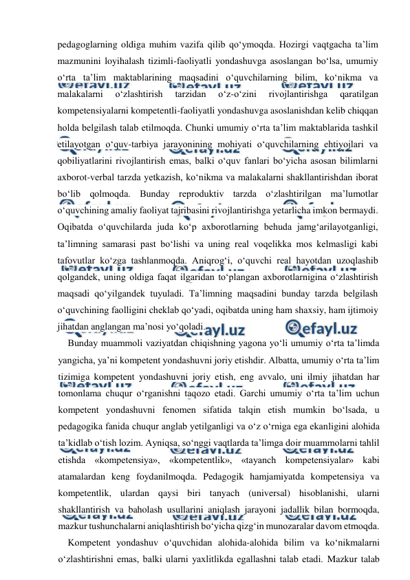  
 
pedagoglarning oldiga muhim vazifa qilib qo‘ymoqda. Hozirgi vaqtgacha ta’lim 
mazmunini loyihalash tizimli-faoliyatli yondashuvga asoslangan bo‘lsa, umumiy 
o‘rta ta’lim maktablarining maqsadini o‘quvchilarning bilim, ko‘nikma va 
malakalarni 
o‘zlashtirish 
tarzidan 
o‘z-o‘zini 
rivojlantirishga 
qaratilgan 
kompetensiyalarni kompetentli-faoliyatli yondashuvga asoslanishdan kelib chiqqan 
holda belgilash talab etilmoqda. Chunki umumiy o‘rta ta’lim maktablarida tashkil 
etilayotgan o‘quv-tarbiya jarayonining mohiyati o‘quvchilarning ehtiyojlari va 
qobiliyatlarini rivojlantirish emas, balki o‘quv fanlari bo‘yicha asosan bilimlarni 
axborot-verbal tarzda yetkazish, ko‘nikma va malakalarni shakllantirishdan iborat 
bo‘lib qolmoqda. Bunday reproduktiv tarzda o‘zlashtirilgan ma’lumotlar 
o‘quvchining amaliy faoliyat tajribasini rivojlantirishga yetarlicha imkon bermaydi. 
Oqibatda o‘quvchilarda juda ko‘p axborotlarning behuda jamg‘arilayotganligi, 
ta’limning samarasi past bo‘lishi va uning real voqelikka mos kelmasligi kabi 
tafovutlar ko‘zga tashlanmoqda. Aniqrog‘i, o‘quvchi real hayotdan uzoqlashib 
qolgandek, uning oldiga faqat ilgaridan to‘plangan axborotlarnigina o‘zlashtirish 
maqsadi qo‘yilgandek tuyuladi. Ta’limning maqsadini bunday tarzda belgilash 
o‘quvchining faolligini cheklab qo‘yadi, oqibatda uning ham shaxsiy, ham ijtimoiy 
jihatdan anglangan ma’nosi yo‘qoladi. 
Bunday muammoli vaziyatdan chiqishning yagona yo‘li umumiy o‘rta ta’limda 
yangicha, ya’ni kompetent yondashuvni joriy etishdir. Albatta, umumiy o‘rta ta’lim 
tizimiga kompetent yondashuvni joriy etish, eng avvalo, uni ilmiy jihatdan har 
tomonlama chuqur o‘rganishni taqozo etadi. Garchi umumiy o‘rta ta’lim uchun 
kompetent yondashuvni fenomen sifatida talqin etish mumkin bo‘lsada, u 
pedagogika fanida chuqur anglab yetilganligi va o‘z o‘rniga ega ekanligini alohida 
ta’kidlab o‘tish lozim. Ayniqsa, so‘nggi vaqtlarda ta’limga doir muammolarni tahlil 
etishda «kompetensiya», «kompetentlik», «tayanch kompetensiyalar» kabi 
atamalardan keng foydanilmoqda. Pedagogik hamjamiyatda kompetensiya va 
kompetentlik, ulardan qaysi biri tanyach (universal) hisoblanishi, ularni 
shakllantirish va baholash usullarini aniqlash jarayoni jadallik bilan bormoqda, 
mazkur tushunchalarni aniqlashtirish bo‘yicha qizg‘in munozaralar davom etmoqda.  
Kompetent yondashuv o‘quvchidan alohida-alohida bilim va ko‘nikmalarni 
o‘zlashtirishni emas, balki ularni yaxlitlikda egallashni talab etadi. Mazkur talab 
