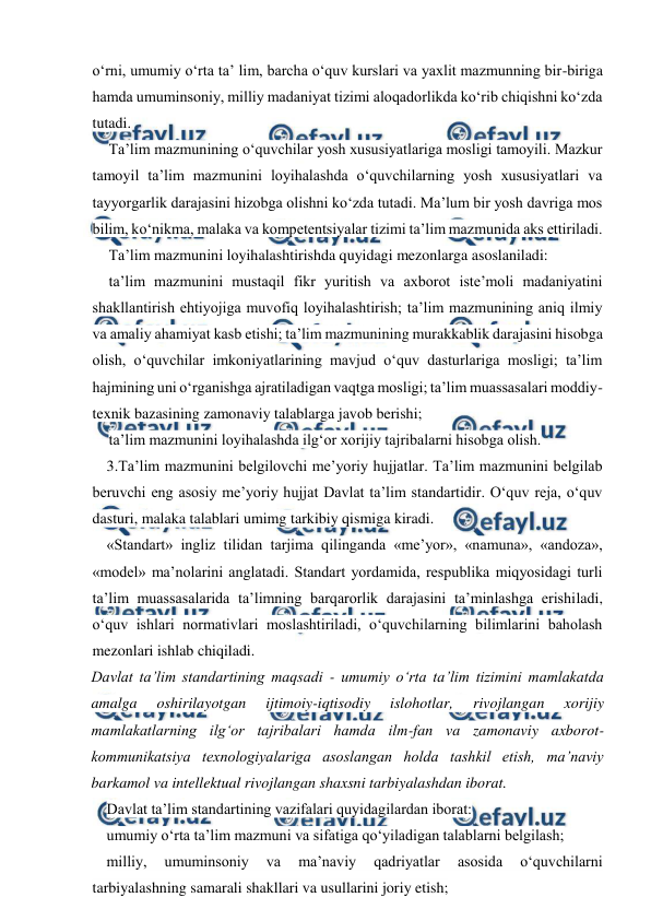  
 
o‘rni, umumiy o‘rta ta’ lim, barcha o‘quv kurslari va yaxlit mazmunning bir-biriga 
hamda umuminsoniy, milliy madaniyat tizimi aloqadorlikda ko‘rib chiqishni ko‘zda 
tutadi.  
Ta’lim mazmunining o‘quvchilar yosh xususiyatlariga mosligi tamoyili. Mazkur 
tamoyil ta’lim mazmunini loyihalashda o‘quvchilarning yosh xususiyatlari va 
tayyorgarlik darajasini hizobga olishni ko‘zda tutadi. Ma’lum bir yosh davriga mos 
bilim, ko‘nikma, malaka va kompetentsiyalar tizimi ta’lim mazmunida aks ettiriladi. 
Ta’lim mazmunini loyihalashtirishda quyidagi mezonlarga asoslaniladi: 
ta’lim mazmunini mustaqil fikr yuritish va axborot iste’moli madaniyatini 
shakllantirish ehtiyojiga muvofiq loyihalashtirish; ta’lim mazmunining aniq ilmiy 
va amaliy ahamiyat kasb etishi; ta’lim mazmunining murakkablik darajasini hisobga 
olish, o‘quvchilar imkoniyatlarining mavjud o‘quv dasturlariga mosligi; ta’lim 
hajmining uni o‘rganishga ajratiladigan vaqtga mosligi; ta’lim muassasalari moddiy-
texnik bazasining zamonaviy talablarga javob berishi; 
ta’lim mazmunini loyihalashda ilg‘or xorijiy tajribalarni hisobga olish. 
3.Ta’lim mazmunini belgilovchi me’yoriy hujjatlar. Ta’lim mazmunini belgilab 
beruvchi eng asosiy me’yoriy hujjat Davlat ta’lim standartidir. O‘quv reja, o‘quv 
dasturi, malaka talablari umimg tarkibiy qismiga kiradi. 
«Standart» ingliz tilidan tarjima qilinganda «me’yor», «namuna», «andoza», 
«model» ma’nolarini anglatadi. Standart yordamida, respublika miqyosidagi turli 
ta’lim muassasalarida ta’limning barqarorlik darajasini ta’minlashga erishiladi, 
o‘quv ishlari normativlari moslashtiriladi, o‘quvchilarning bilimlarini baholash 
mezonlari ishlab chiqiladi. 
Davlat ta’lim standartining maqsadi - umumiy o‘rta ta’lim tizimini mamlakatda 
amalga 
oshirilayotgan 
ijtimoiy-iqtisodiy 
islohotlar, 
rivojlangan 
xorijiy 
mamlakatlarning ilg‘or tajribalari hamda ilm-fan va zamonaviy axborot-
kommunikatsiya texnologiyalariga asoslangan holda tashkil etish, ma’naviy 
barkamol va intellektual rivojlangan shaxsni tarbiyalashdan iborat. 
Davlat ta’lim standartining vazifalari quyidagilardan iborat:  
umumiy o‘rta ta’lim mazmuni va sifatiga qo‘yiladigan talablarni belgilash; 
milliy, 
umuminsoniy 
va 
ma’naviy 
qadriyatlar 
asosida 
o‘quvchilarni 
tarbiyalashning samarali shakllari va usullarini joriy etish; 
