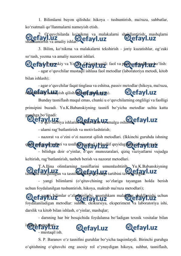  
 
1. Bilimlarni bayon qilishda: hikoya - tushuntirish, ma'ruza, suhbatlar, 
ko‘rsatmali qo‘llanmalarni namoyish etish. 
2. O‘quvchilarda ko‘nikma va malakalarni shakllantirish: mashqlarni 
shakllantirish va amaliy ishlar. 
3. Bilim, ko‘nikma va malakalarni tekshirish - joriy kuzatishlar, og‘zaki 
so‘rash, yozma va amaliy nazorat ishlari. 
S. I. Perovskiy va Ye. Ya. Golant tasnifi: faol va passiv metodlarga bo‘lish: 
- agar o‘quvchilar mustaqil ishlasa faol metodlar (laboratoriya metodi, kitob 
bilan ishlash); 
- agar o‘quvchilar faqat tinglasa va eshitsa, passiv metodlar (hikoya, ma'ruza, 
tushuntirish, namoyish qilish metodi, ekskursiya). 
Bunday tasniflash maqul emas, chunki u o‘quvchilarning ongliligi va faolligi 
prinsipini buzadi. Yu.K.Babanskiyning tasnifi bo‘yicha metodlar uchta katta 
guruhga bo‘linadi: 
- o‘quv-tarbiya ishlarini tashkil etish va amalga oshirish; 
- ularni rag‘batlantirish va motivlashtirish; 
- nazorat va o‘zini o‘zi nazorat qilish metodlari. (Ikkinchi guruhda ishning 
qator yangi metodlari va usullari mavjud.) Muallif quyidagilarni tavsiya etadi: 
- bilishga doir o‘yinlar, o‘quv munozaralari, qiziq vaziyatlarni vujudga 
keltirish, rag‘batlantirish, tanbeh berish va nazorat metodlari. 
T.A.Ilina olimlarning tasniflarini umumlashtirib, Yu.K.Babanskiyning 
tasnifini ma'qullagan va tasniflashning quyidagi tartibini tavsiya etgan: 
- yangi bilimlarni (o‘qituvchining so‘zlariga tayangan holda berish 
uchun foydalanilgan tushuntirish, hikoya, maktab ma'ruza metodlari); 
- yangi bilimlar o‘zlashtirilishi, mustahkam malakalar shakllanishi uchun 
foydalaniladigan metodlar: suhbat, ekskursiya, eksperiment va laboratoriya ishi, 
darslik va kitob bilan ishlash, o‘yinlar, mashqlar; 
- darsning har bir bosqichida foydalansa bo‘ladigan texnik vositalar bilan 
ishlash metodlari; 
- mustaqil ish. 
S. P. Baranov o‘z tasnifini guruhlar bo‘yicha taqsimlaydi. Birinchi guruhga 
o‘qitishning o‘qituvchi eng asosiy rol o‘ynaydigan hikoya, suhbat, tasniflash, 
