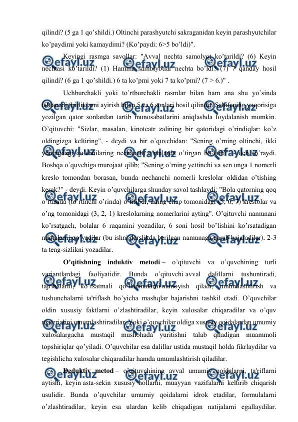  
 
qilindi? (5 ga 1 qo’shildi.) Oltinchi parashyutchi sakraganidan keyin parashyutchilar 
ko’paydimi yoki kamaydimi? (Ko’paydi: 6>5 bo’ldi)". 
Keyingi rasmga savollar: "Avval nechta samolyot ko’tarildi? (6) Keyin 
nechtasi ko’tarildi? (1) Hamma samolyotlar nechta bo’ldi? (7) 7 qanday hosil 
qilindi? (6 ga 1 qo’shildi.) 6 ta ko’pmi yoki 7 ta ko’pmi? (7 > 6.)" . 
Uchburchakli yoki to’rtburchakli rasmlar bilan ham ana shu yo’sinda 
ishlanadi (birliklarni ayirish bilan 5 va 6 sonlari hosil qilindi). Sahifaning yuqorisiga 
yozilgan qator sonlardan tartib munosabatlarini aniqlashda foydalanish mumkin. 
O’qituvchi: "Sizlar, masalan, kinoteatr zalining bir qatoridagi o’rindiqlar: ko’z 
oldingizga keltiring", - deydi va bir o’quvchidan: "Sening o’rning oltinchi, ikki 
yoningdagi qo’shnilaring nechanchi o’rinlarda o’tirgan bo’ladi?" - deb so’raydi. 
Boshqa o’quvchiga murojaat qilib; "Sening o’rning yettinchi va sen unga 1 nomerli 
kreslo tomondan borasan, bunda nechanchi nomerli kreslolar oldidan o’tishing 
kerak?" - deydi. Keyin o’quvchilarga shunday savol tashlaydi: "Bola qatorning qoq 
o’rtasida (to’rtinchi o’rinda) o’tiribdi, uning chap tomonidagi (5, 6, 7) kreslolar va 
o’ng tomonidagi (3, 2, 1) kreslolarning nomerlarini ayting". O’qituvchi namunani 
ko’rsatgach, bolalar 6 raqamini yozadilar, 6 soni hosil bo’lishini ko’rsatadigan 
nuqtalarni qo’yadilar (bu ishni darslikda berilgan namunaga qarab bajaradilar). 2-3 
ta teng-sizlikni yozadilar. 
O’qitishning induktiv metodi – o’qituvchi va o’quvchining turli 
variantlardagi 
faoliyatidir. 
Bunda 
o’qituvchi avval 
dalillarni 
tushuntiradi, 
tajribalarni, ko’rsatmali qo’llanmalarni namoyish qiladi, umumlashtirish va 
tushunchalarni ta'riflash bo’yicha mashqlar bajarishni tashkil etadi. O’quvchilar 
oldin xususiy faktlarni o’zlashtiradilar, keyin xulosalar chiqaradilar va o’quv 
materialini umumlashtiradilar. Yoki o’quvchilar oldiga xususiy qoidalardan umumiy 
xulosalargacha mustaqil mushohada yuritishni talab qiladigan muammoli 
topshiriqlar qo’yiladi. O’quvchilar esa dalillar ustida mustaqil holda fikrlaydilar va 
tegishlicha xulosalar chiqaradilar hamda umumlashtirish qiladilar. 
Deduktiv metod – o’qituvchining avval umumiy qoidalarni, ta'riflarni 
aytishi, keyin asta-sekin xususiy hollarni, muayyan vazifalarni keltirib chiqarish 
usulidir. Bunda o’quvchilar umumiy qoidalarni idrok etadilar, formulalarni 
o’zlashtiradilar, keyin esa ulardan kelib chiqadigan natijalarni egallaydilar. 
