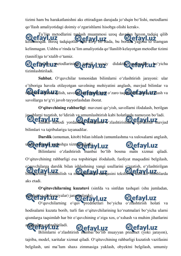  
 
tizimi ham bu harakatlanishni aks ettiradigan darajada jo‘shqin bo‘lishi, metodlarni 
qo‘llash amaliyotidagi doimiy o‘zgarishlarni hisobga olishi kerak». 
Ta’lim metodlarini tanlash muammosi uzoq davrdan buyon tadqiq qilib 
kelinmoqda. Biroq tadqiqotlar soni ko‘p bo‘lsada, bu borada yagona to‘xtamgan 
kelinmagan. Ushbu o‘rinda ta’lim amaliyotida qo‘llanilib kelayotgan metodlar tizimi 
(tasnifi)ga to‘xtalib o‘tamiz. 
Ta’lim metodlarining tasnifi asosiy didaktik maqsadlar bo‘yicha 
tizimlashtiriladi. 
Suhbat. O‘quvchilar tomonidan bilimlarni o‘zlashtirish jarayoni: ular 
e’tiboriga havola etilayotgan savolning mohiyatini anglash, mavjud bilimlar va 
tajribani safarbar qilish, savolga oid obyektlarni o‘zaro taqqoslash, puxta o‘ylash va 
savollarga to‘g‘ri javob tayyorlashdan iborat. 
O‘qituvchining rahbarligi: mavzuni qo‘yish, savollarni ifodalash, berilgan 
javoblarni tuzatish, to‘ldirish va umumlashtirish kabi holatlarda namoyon bo‘ladi. 
Suhbat metodi yordamida bilimlarni o‘zlashtirishda o‘quvchilar mavjud 
bilimlari va tajribalariga tayanadilar. 
Darslik (umuman, kitob) bilan ishlash (umumlashma va xulosalarni anglash, 
ularni xotirada saqlashga xizmat qiladi). 
Bilimlarni o‘zlashtirish manbai bo‘lib bosma matn xizmai qiladi. 
O‘qituvchining rahbarligi esa topshiriqni ifodalash, faoliyat maqsadini belgilash, 
o‘quvchilarga darslik bilan ishlashning yangi usullarini o‘rgatish, o‘zlashtirilgan 
bilimlarning tushunilish va mustahkamlik darajasini tekshirish kabi ko‘rinishlarda 
aks etadi. 
O‘qituvchilarning kuzatuvi (sinfda va sinfdan tashqari (shu jumladan, 
sayohat va ekskursiyalar) jarayonlarda). 
O‘quvchilarning o‘quv predmetlari bo‘yicha o‘zlashtirish holati va 
hodisalarni kuzata borib, turli fan o‘qituvchilarining ko‘rsatmalari bo‘yicha ularni 
qismlarga taqsimlab har bir o‘quvchining o‘ziga xos, o‘xshash va muhim jihatlarini 
aniqlashga yo‘naltiriladi. 
Bilimlarni o‘zlashtirish manbai bo‘lib muayyan predmet (yoki jarayon), 
tajriba, model, xaritalar xizmat qiladi. O‘qituvchining rahbarligi kuzatish vazifasini 
belgilash, uni ma’lum shaxs zimmasiga yuklash, obyektni belgilash, umumiy 
