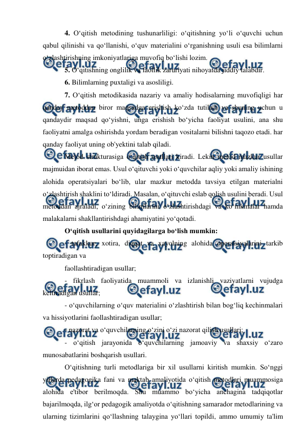 
 
4. O‘qitish metodining tushunarliligi: o‘qitishning yo‘li o‘quvchi uchun 
qabul qilinishi va qo‘llanishi, o‘quv materialini o‘rganishning usuli esa bilimlarni 
o‘zlashtirishning imkoniyatlariga muvofiq bo‘lishi lozim. 
5. O‘qitishning onglilik va faollik zaruriyati nihoyatda jiddiy talabdir. 
6. Bilimlarning puxtaligi va asosliligi. 
7. O‘qitish metodikasida nazariy va amaliy hodisalarning muvofiqligi har 
qanday metoddan biror maqsadga erishish ko‘zda tutiladi va shuning uchun u 
qandaydir maqsad qo‘yishni, unga erishish bo‘yicha faoliyat usulini, ana shu 
faoliyatni amalga oshirishda yordam beradigan vositalarni bilishni taqozo etadi. har 
qanday faoliyat uning ob'yektini talab qiladi. 
Metod strukturasiga o‘qitish usullari kiradi. Lekin metod mazkur usullar 
majmuidan iborat emas. Usul o‘qituvchi yoki o‘quvchilar aqliy yoki amaliy ishining 
alohida operatsiyalari bo‘lib, ular mazkur metodda tavsiya etilgan materialni 
o‘zlashtirish shaklini to‘ldiradi. Masalan, o‘qituvchi eslab qolish usulini beradi. Usul 
metoddan ajraladi, o‘zining bilimlarini o‘zlashtirishdagi va ko‘nikmalar hamda 
malakalarni shakllantirishdagi ahamiyatini yo‘qotadi. 
O‘qitish usullarini quyidagilarga bo‘lish mumkin: 
- tafakkur, xotira, diqqat va xayolning alohida operatsiyalarini tarkib 
toptiradigan va 
faollashtiradigan usullar; 
- fikrlash faoliyatida muammoli va izlanishli vaziyatlarni vujudga 
keltiradigan usullar; 
- o‘quvchilarning o‘quv materialini o‘zlashtirish bilan bog‘liq kechinmalari 
va hissiyotlarini faollashtiradigan usullar; 
- nazorat va o‘quvchilarning o‘zini o‘zi nazorat qilish usullari; 
- o‘qitish jarayonida o‘quvchilarning jamoaviy va shaxsiy o‘zaro 
munosabatlarini boshqarish usullari. 
O‘qitishning turli metodlariga bir xil usullarni kiritish mumkin. So‘nggi 
yillarda pedagogika fani va maktab amaliyotida o‘qitish metodlari muammosiga 
alohida e'tibor berilmoqda. Shu muammo bo‘yicha anchagina tadqiqotlar 
bajarilmoqda, ilg‘or pedagogik amaliyotda o‘qitishning samarador metodlarining va 
ularning tizimlarini qo‘llashning talaygina yo‘llari topildi, ammo umumiy ta'lim 
