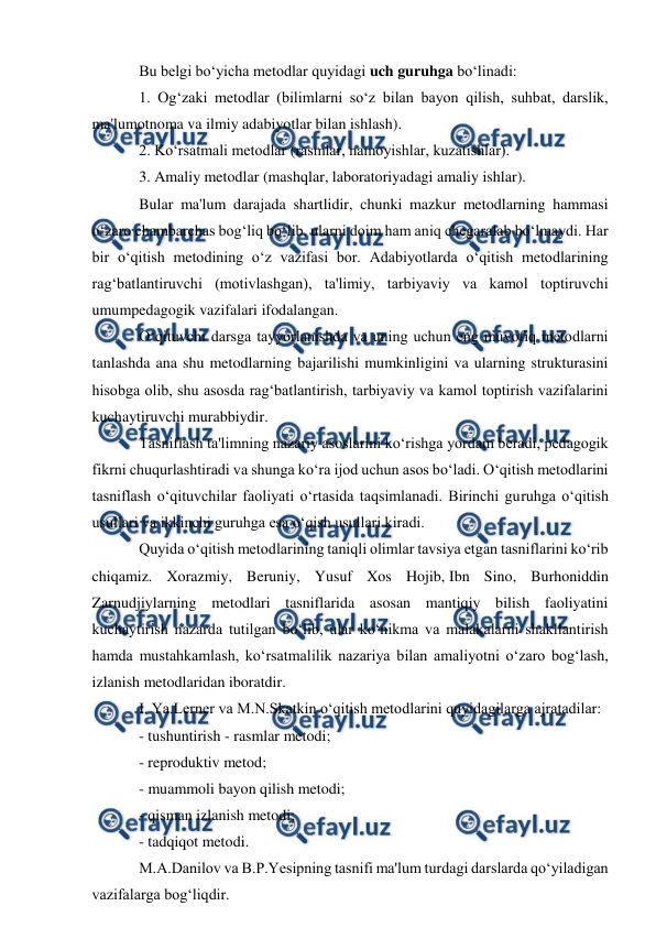  
 
Bu belgi bo‘yicha metodlar quyidagi uch guruhga bo‘linadi: 
1. Og‘zaki metodlar (bilimlarni so‘z bilan bayon qilish, suhbat, darslik, 
ma'lumotnoma va ilmiy adabiyotlar bilan ishlash). 
2. Ko‘rsatmali metodlar (rasmlar, namoyishlar, kuzatishlar). 
3. Amaliy metodlar (mashqlar, laboratoriyadagi amaliy ishlar). 
Bular ma'lum darajada shartlidir, chunki mazkur metodlarning hammasi 
o‘zaro chambarchas bog‘liq bo‘lib, ularni doim ham aniq chegaralab bo‘lmaydi. Har 
bir o‘qitish metodining o‘z vazifasi bor. Adabiyotlarda o‘qitish metodlarining 
rag‘batlantiruvchi (motivlashgan), ta'limiy, tarbiyaviy va kamol toptiruvchi 
umumpedagogik vazifalari ifodalangan. 
O‘qituvchi darsga tayyorlanishda va uning uchun eng muvofiq metodlarni 
tanlashda ana shu metodlarning bajarilishi mumkinligini va ularning strukturasini 
hisobga olib, shu asosda rag‘batlantirish, tarbiyaviy va kamol toptirish vazifalarini 
kuchaytiruvchi murabbiydir. 
Tasniflash ta'limning nazariy asoslarini ko‘rishga yordam beradi, pedagogik 
fikrni chuqurlashtiradi va shunga ko‘ra ijod uchun asos bo‘ladi. O‘qitish metodlarini 
tasniflash o‘qituvchilar faoliyati o‘rtasida taqsimlanadi. Birinchi guruhga o‘qitish 
usullari va ikkinchi guruhga esa o‘qish usullari kiradi. 
Quyida o‘qitish metodlarining taniqli olimlar tavsiya etgan tasniflarini ko‘rib 
chiqamiz. Xorazmiy, Beruniy, Yusuf Xos Hojib, Ibn Sino, Burhoniddin 
Zarnudjiylarning metodlari tasniflarida asosan mantiqiy bilish faoliyatini 
kuchaytirish nazarda tutilgan bo‘lib, ular ko‘nikma va malakalarni shakllantirish 
hamda mustahkamlash, ko‘rsatmalilik nazariya bilan amaliyotni o‘zaro bog‘lash, 
izlanish metodlaridan iboratdir. 
I. Ya.Lerner va M.N.Skatkin o‘qitish metodlarini quyidagilarga ajratadilar: 
- tushuntirish - rasmlar metodi; 
- reproduktiv metod; 
- muammoli bayon qilish metodi; 
- qisman izlanish metodi; 
- tadqiqot metodi. 
M.A.Danilov va B.P.Yesipning tasnifi ma'lum turdagi darslarda qo‘yiladigan 
vazifalarga bog‘liqdir. 
