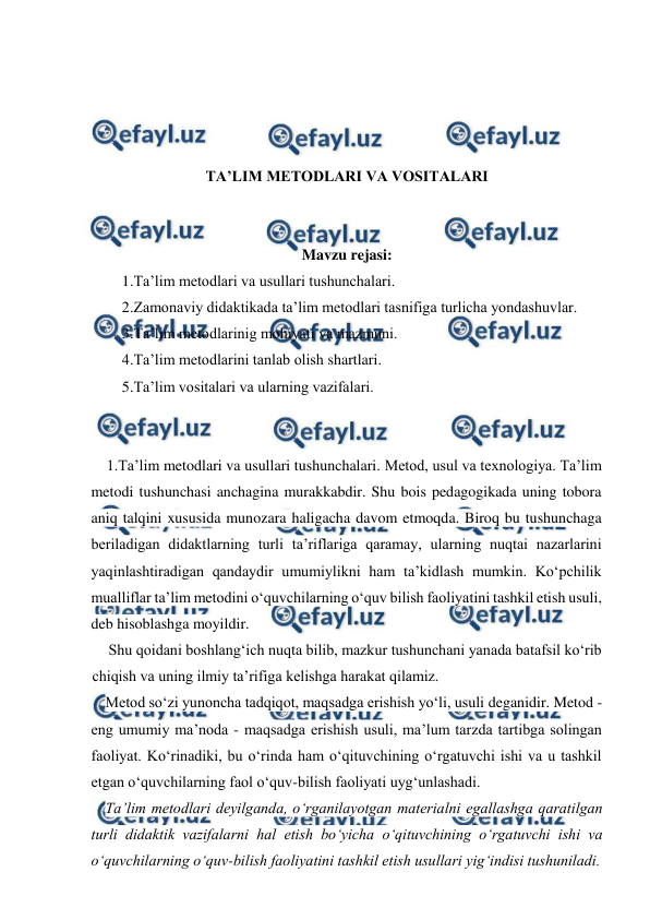  
 
 
 
 
 
TA’LIM METODLARI VA VOSITALARI 
 
 
Mavzu rejasi: 
1.Ta’lim metodlari va usullari tushunchalari. 
2.Zamonaviy didaktikada ta’lim metodlari tasnifiga turlicha yondashuvlar. 
3.Ta’lim metodlarinig mohiyati va mazmuni. 
4.Ta’lim metodlarini tanlab olish shartlari. 
5.Ta’lim vositalari va ularning vazifalari. 
 
 
1.Ta’lim metodlari va usullari tushunchalari. Metod, usul va texnologiya. Ta’lim 
metodi tushunchasi anchagina murakkabdir. Shu bois pedagogikada uning tobora 
aniq talqini xususida munozara haligacha davom etmoqda. Biroq bu tushunchaga 
beriladigan didaktlarning turli ta’riflariga qaramay, ularning nuqtai nazarlarini 
yaqinlashtiradigan qandaydir umumiylikni ham ta’kidlash mumkin. Ko‘pchilik 
mualliflar ta’lim metodini o‘quvchilarning o‘quv bilish faoliyatini tashkil etish usuli, 
deb hisoblashga moyildir. 
Shu qoidani boshlang‘ich nuqta bilib, mazkur tushunchani yanada batafsil ko‘rib 
chiqish va uning ilmiy ta’rifiga kelishga harakat qilamiz. 
Metod so‘zi yunoncha tadqiqot, maqsadga erishish yo‘li, usuli deganidir. Metod - 
eng umumiy ma’noda - maqsadga erishish usuli, ma’lum tarzda tartibga solingan 
faoliyat. Ko‘rinadiki, bu o‘rinda ham o‘qituvchining o‘rgatuvchi ishi va u tashkil 
etgan o‘quvchilarning faol o‘quv-bilish faoliyati uyg‘unlashadi. 
Ta’lim metodlari deyilganda, o‘rganilayotgan materialni egallashga qaratilgan 
turli didaktik vazifalarni hal etish bo‘yicha o‘qituvchining o‘rgatuvchi ishi va 
o‘quvchilarning o‘quv-bilish faoliyatini tashkil etish usullari yig‘indisi tushuniladi. 
