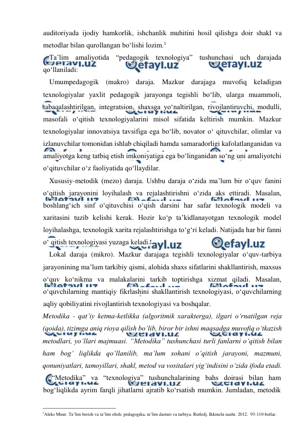  
 
auditoriyada ijodiy hamkorlik, ishchanlik muhitini hosil qilishga doir shakl va 
metodlar bilan qurollangan bo‘lishi lozim.1 
Ta’lim amaliyotida “pedagogik texnologiya” tushunchasi uch darajada 
qo‘llaniladi: 
Umumpedagogik (makro) daraja. Mazkur darajaga muvofiq keladigan 
texnologiyalar yaxlit pedagogik jarayonga tegishli bo‘lib, ularga muammoli, 
tabaqalashtirilgan, integratsion, shaxsga yo‘naltirilgan, rivojlantiruvchi, modulli, 
masofali o‘qitish texnologiyalarini misol sifatida keltirish mumkin. Mazkur 
texnologiyalar innovatsiya tavsifiga ega bo‘lib, novator o‘ qituvchilar, olimlar va 
izlanuvchilar tomonidan ishlab chiqiladi hamda samaradorligi kafolatlanganidan va 
amaliyotga keng tatbiq etish imkoniyatiga ega bo‘linganidan so‘ng uni amaliyotchi 
o‘qituvchilar o‘z faoliyatida qo‘llaydilar. 
Xususiy-metodik (mezo) daraja. Ushbu daraja o‘zida ma’lum bir o‘quv fanini 
o‘qitish jarayonini loyihalash va rejalashtirishni o‘zida aks ettiradi. Masalan, 
boshlang‘ich sinf o‘qituvchisi o‘qish darsini har safar texnologik modeli va 
xaritasini tuzib kelishi kerak. Hozir ko‘p ta’kidlanayotgan texnologik model 
loyihalashga, texnologik xarita rejalashtirishga to‘g‘ri keladi. Natijada har bir fanni 
o‘ qitish texnologiyasi yuzaga keladi. 
Lokal daraja (mikro). Mazkur darajaga tegishli texnologiyalar o‘quv-tarbiya 
jarayonining ma’lum tarkibiy qismi, alohida shaxs sifatlarini shakllantirish, maxsus 
o‘quv ko‘nikma va malakalarini tarkib toptirishga xizmat qiladi. Masalan, 
o‘quvchilarning mantiqiy fikrlashini shakllantirish texnologiyasi, o‘quvchilarning 
aqliy qobiliyatini rivojlantirish texnologiyasi va boshqalar. 
Metodika - qat’iy ketma-ketlikka (algoritmik xarakterga), ilgari o‘rnatilgan reja 
(qoida), tizimga aniq rioya qilish bo‘lib, biror bir ishni maqsadga muvofiq o‘tkazish 
metodlari, yo‘llari majmuasi. “Metodika” tushunchasi turli fanlarni o‘qitish bilan 
ham bog‘ liqlikda qo‘llanilib, ma’lum sohani o‘qitish jarayoni, mazmuni, 
qonuniyatlari, tamoyillari, shakl, metod va vositalari yig‘indisini o‘zida ifoda etadi. 
“Metodika” va “texnologiya” tushunchalarining bahs doirasi bilan ham 
bog‘liqlikda ayrim farqli jihatlarni ajratib ko‘rsatish mumkin. Jumladan, metodik 
                                                 
1Aleks Muur. Ta’lim berish va ta’lim olish: pedagogika, ta’lim dasturi va tarbiya. Rutledj. Ikkinchi nashr. 2012.  93-110-betlar. 
 
