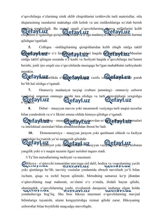  
 
o‘quvchilarga o‘zlarining etnik eklib chiqishlarini izohlovchi turli materiallar, oila 
shajarasining rasmlarini maktabga olib kelish va uni sinfdoshlariga so‘zlab berish 
vazifasi topshiriladi. Bu metod orqali o‘quvchilarning dunyo millatlarini kelib 
chiqishini o‘rganishga qiziqishlari ortadi va o‘zga madaniyat namoyondalarini hurmat 
qilishgao‘rgatiladi 
5. 
Colliqua –sinfdagilarning qiziqishlaridan kelib chiqib sinfga taklif 
qilingan mehmonlar o‘z faoliyatlari va kasblari haqida so‘zlab beradilar. Masalan 
sinfga taklif qilingan sozanda o‘z kasbi va faoliyati haqida o‘quvchilarga ma’lumot 
berishi, jonli ijro orqali esa o‘quvchilarda musiqaga bo‘lgan muhabbatni tarbiyalashi 
mumkin. 
6. 
Hamkorlikda o‘qitish- yuklatilgan vazifa va muammolarni bir guruh 
bo‘lib hal etishga o‘rgatadi. 
7. 
Ommaviy madaniyat tazyiqi (culture jumming)- ommaviy axborot 
vositalari umuman ommaga qarshi tura olishga va turli stereotiplarni yengishga 
o‘rgatadi. 
8. 
Debat – muayyan mavzu yoki muammoli vaziyatga turli nuqtai nazarlar 
bilan yondoshish va o‘z fikrini omma oldida himoya qilishga o‘rgatadi. 
9. 
Debrifing – muayyan tajriba yoki sinovdan so‘ng o‘z hissiy kechinmalari 
va intelektual zaxiralari bilan almashinishdan iborat bo‘ladi.  
10. 
 Demonstartsiya – muayyan jarayon yoki qurilmani sihlash va faoliyat 
yuritishini ko‘rsatish ya’ni namoyish qilishdir. 
11. 
 Kashfiyot yoki tadqiqotchilik – muayyan vaziyat yoki holatga nisbatan 
yangilik yoki o‘z nuqtai nazarni ilgari surishni taqazo etadi. 
3.Ta’lim metodlarining mohiyati va mazmuni. 
Hikoya - o‘qituvchi tomonidan mavzuga oid dalil, hodisa va voqealarning yaxlit 
yoki qismlarga bo‘lib, tasviriy vositalar yordamida obrazli tasvirlash yo‘li bilan 
ixcham, qisqa va izchil bayon qilinishi. Metodning samarasi ko‘p jihatdan 
o‘qituvchining nuqt mahorati, so‘zlarni o‘z o‘rnida, ifodali bayon qilishi, 
shuningdek, o‘quvchilarning yoshi, rivojlanish darajasini inobatga olgan holda 
yondashuviga bog‘liq. Shu bois hikoya mazmuni o‘quvchilarning mavjud 
bilimlariga tayanishi, ularni kengaytirishga xizmat qilishi zarur. Hikoyaning 
axborotlar bilan boyitilishi maqsadga muvofiqdir. 
