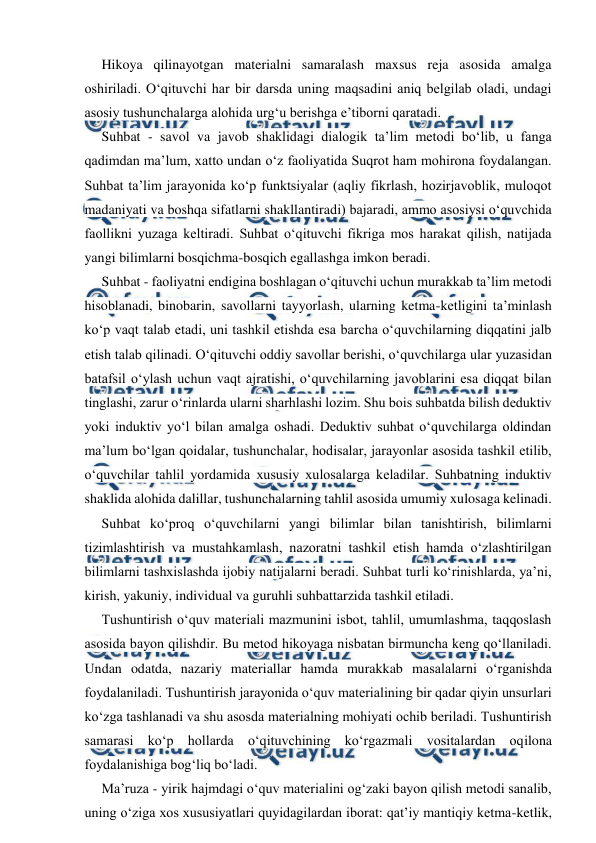  
 
Hikoya qilinayotgan materialni samaralash maxsus reja asosida amalga 
oshiriladi. O‘qituvchi har bir darsda uning maqsadini aniq belgilab oladi, undagi 
asosiy tushunchalarga alohida urg‘u berishga e’tiborni qaratadi. 
Suhbat - savol va javob shaklidagi dialogik ta’lim metodi bo‘lib, u fanga 
qadimdan ma’lum, xatto undan o‘z faoliyatida Suqrot ham mohirona foydalangan. 
Suhbat ta’lim jarayonida ko‘p funktsiyalar (aqliy fikrlash, hozirjavoblik, muloqot 
madaniyati va boshqa sifatlarni shakllantiradi) bajaradi, ammo asosiysi o‘quvchida 
faollikni yuzaga keltiradi. Suhbat o‘qituvchi fikriga mos harakat qilish, natijada 
yangi bilimlarni bosqichma-bosqich egallashga imkon beradi. 
Suhbat - faoliyatni endigina boshlagan o‘qituvchi uchun murakkab ta’lim metodi 
hisoblanadi, binobarin, savollarni tayyorlash, ularning ketma-ketligini ta’minlash 
ko‘p vaqt talab etadi, uni tashkil etishda esa barcha o‘quvchilarning diqqatini jalb 
etish talab qilinadi. O‘qituvchi oddiy savollar berishi, o‘quvchilarga ular yuzasidan 
batafsil o‘ylash uchun vaqt ajratishi, o‘quvchilarning javoblarini esa diqqat bilan 
tinglashi, zarur o‘rinlarda ularni sharhlashi lozim. Shu bois suhbatda bilish deduktiv 
yoki induktiv yo‘l bilan amalga oshadi. Deduktiv suhbat o‘quvchilarga oldindan 
ma’lum bo‘lgan qoidalar, tushunchalar, hodisalar, jarayonlar asosida tashkil etilib, 
o‘quvchilar tahlil yordamida xususiy xulosalarga keladilar. Suhbatning induktiv 
shaklida alohida dalillar, tushunchalarning tahlil asosida umumiy xulosaga kelinadi. 
Suhbat ko‘proq o‘quvchilarni yangi bilimlar bilan tanishtirish, bilimlarni 
tizimlashtirish va mustahkamlash, nazoratni tashkil etish hamda o‘zlashtirilgan 
bilimlarni tashxislashda ijobiy natijalarni beradi. Suhbat turli ko‘rinishlarda, ya’ni, 
kirish, yakuniy, individual va guruhli suhbattarzida tashkil etiladi. 
Tushuntirish o‘quv materiali mazmunini isbot, tahlil, umumlashma, taqqoslash 
asosida bayon qilishdir. Bu metod hikoyaga nisbatan birmuncha keng qo‘llaniladi. 
Undan odatda, nazariy materiallar hamda murakkab masalalarni o‘rganishda 
foydalaniladi. Tushuntirish jarayonida o‘quv materialining bir qadar qiyin unsurlari 
ko‘zga tashlanadi va shu asosda materialning mohiyati ochib beriladi. Tushuntirish 
samarasi ko‘p hollarda o‘qituvchining ko‘rgazmali vositalardan oqilona 
foydalanishiga bog‘liq bo‘ladi. 
Ma’ruza - yirik hajmdagi o‘quv materialini og‘zaki bayon qilish metodi sanalib, 
uning o‘ziga xos xususiyatlari quyidagilardan iborat: qat’iy mantiqiy ketma-ketlik, 
