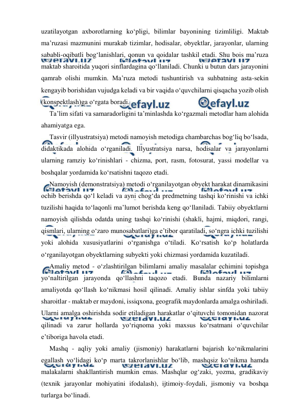  
 
uzatilayotgan axborotlarning ko‘pligi, bilimlar bayonining tizimliligi. Maktab 
ma’ruzasi mazmunini murakab tizimlar, hodisalar, obyektlar, jarayonlar, ularning 
sababli-oqibatli bog‘lanishlari, qonun va qoidalar tashkil etadi. Shu bois ma’ruza 
maktab sharoitida yuqori sinflardagina qo‘llaniladi. Chunki u butun dars jarayonini 
qamrab olishi mumkin. Ma’ruza metodi tushuntirish va suhbatning asta-sekin 
kengayib borishidan vujudga keladi va bir vaqida o‘quvchilarni qisqacha yozib olish 
(konspektlash)ga o‘rgata boradi. 
Ta’lim sifati va samaradorligini ta’minlashda ko‘rgazmali metodlar ham alohida 
ahamiyatga ega. 
Tasvir (illyustratsiya) metodi namoyish metodiga chambarchas bog‘liq bo‘lsada, 
didaktikada alohida o‘rganiladi. Illyustratsiya narsa, hodisalar va jarayonlarni 
ularning ramziy ko‘rinishlari - chizma, port, rasm, fotosurat, yassi modellar va 
boshqalar yordamida ko‘rsatishni taqozo etadi. 
Namoyish (demonstratsiya) metodi o‘rganilayotgan obyekt harakat dinamikasini 
ochib berishda qo‘l keladi va ayni chog‘da predmetning tashqi ko‘rinishi va ichki 
tuzilishi haqida to‘laqonli ma’lumot berishda keng qo‘llaniladi. Tabiiy obyektlarni 
namoyish qilishda odatda uning tashqi ko‘rinishi (shakli, hajmi, miqdori, rangi, 
qismlari, ularning o‘zaro munosabatlari)ga e’tibor qaratiladi, so‘ngra ichki tuzilishi 
yoki alohida xususiyatlarini o‘rganishga o‘tiladi. Ko‘rsatish ko‘p holatlarda 
o‘rganilayotgan obyektlarning subyekti yoki chizmasi yordamida kuzatiladi. 
Amaliy metod - o‘zlashtirilgan bilimlarni amaliy masalalar echimini topishga 
yo‘naltirilgan jarayonda qo‘llashni taqozo etadi. Bunda nazariy bilimlarni 
amaliyotda qo‘llash ko‘nikmasi hosil qilinadi. Amaliy ishlar sinfda yoki tabiiy 
sharoitlar - maktab er maydoni, issiqxona, geografik maydonlarda amalga oshiriladi. 
Ularni amalga oshirishda sodir etiladigan harakatlar o‘qituvchi tomonidan nazorat 
qilinadi va zarur hollarda yo‘riqnoma yoki maxsus ko‘rsatmani o‘quvchilar 
e’tiboriga havola etadi. 
Mashq - aqliy yoki amaliy (jismoniy) harakatlarni bajarish ko‘nikmalarini 
egallash yo‘lidagi ko‘p marta takrorlanishlar bo‘lib, mashqsiz ko‘nikma hamda 
malakalarni shakllantirish mumkin emas. Mashqlar og‘zaki, yozma, gradikaviy 
(texnik jarayonlar mohiyatini ifodalash), ijtimoiy-foydali, jismoniy va boshqa 
turlarga bo‘linadi. 
