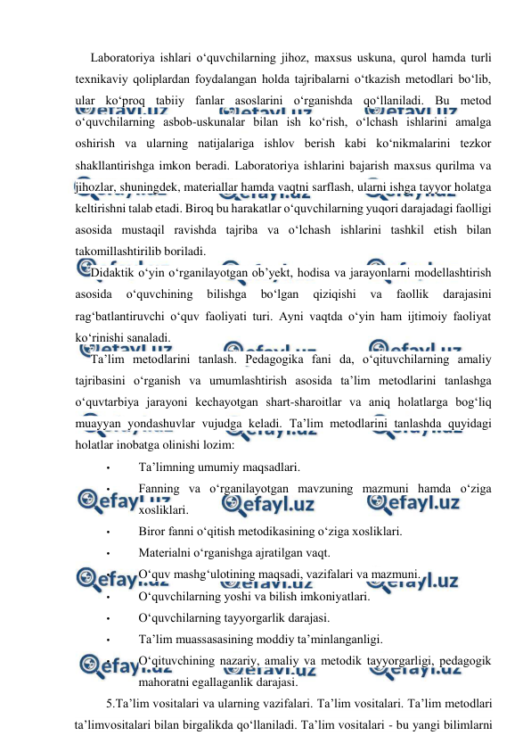  
 
Laboratoriya ishlari o‘quvchilarning jihoz, maxsus uskuna, qurol hamda turli 
texnikaviy qoliplardan foydalangan holda tajribalarni o‘tkazish metodlari bo‘lib, 
ular ko‘proq tabiiy fanlar asoslarini o‘rganishda qo‘llaniladi. Bu metod 
o‘quvchilarning asbob-uskunalar bilan ish ko‘rish, o‘lchash ishlarini amalga 
oshirish va ularning natijalariga ishlov berish kabi ko‘nikmalarini tezkor 
shakllantirishga imkon beradi. Laboratoriya ishlarini bajarish maxsus qurilma va 
jihozlar, shuningdek, materiallar hamda vaqtni sarflash, ularni ishga tayyor holatga 
keltirishni talab etadi. Biroq bu harakatlar o‘quvchilarning yuqori darajadagi faolligi 
asosida mustaqil ravishda tajriba va o‘lchash ishlarini tashkil etish bilan 
takomillashtirilib boriladi. 
Didaktik o‘yin o‘rganilayotgan ob’yekt, hodisa va jarayonlarni modellashtirish 
asosida 
o‘quvchining 
bilishga 
bo‘lgan 
qiziqishi 
va 
faollik 
darajasini 
rag‘batlantiruvchi o‘quv faoliyati turi. Ayni vaqtda o‘yin ham ijtimoiy faoliyat 
ko‘rinishi sanaladi. 
Ta’lim metodlarini tanlash. Pedagogika fani da, o‘qituvchilarning amaliy 
tajribasini o‘rganish va umumlashtirish asosida ta’lim metodlarini tanlashga 
o‘quvtarbiya jarayoni kechayotgan shart-sharoitlar va aniq holatlarga bog‘liq 
muayyan yondashuvlar vujudga keladi. Ta’lim metodlarini tanlashda quyidagi 
holatlar inobatga olinishi lozim: 
• 
Ta’limning umumiy maqsadlari. 
• 
Fanning va o‘rganilayotgan mavzuning mazmuni hamda o‘ziga 
xosliklari. 
• 
Biror fanni o‘qitish metodikasining o‘ziga xosliklari. 
• 
Materialni o‘rganishga ajratilgan vaqt. 
• 
O‘quv mashg‘ulotining maqsadi, vazifalari va mazmuni. 
• 
O‘quvchilarning yoshi va bilish imkoniyatlari. 
• 
O‘quvchilarning tayyorgarlik darajasi. 
• 
Ta’lim muassasasining moddiy ta’minlanganligi. 
• 
O‘qituvchining nazariy, amaliy va metodik tayyorgarligi, pedagogik 
mahoratni egallaganlik darajasi. 
 
5.Ta’lim vositalari va ularning vazifalari. Ta’lim vositalari. Ta’lim metodlari 
ta’limvositalari bilan birgalikda qo‘llaniladi. Ta’lim vositalari - bu yangi bilimlarni 
