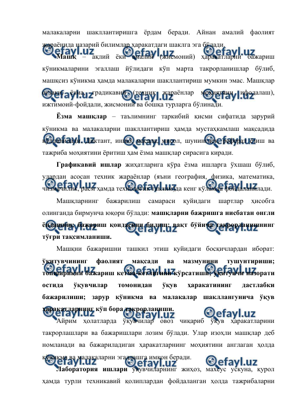  
 
малакаларни шакллантиришга ёрдам беради. Айнан амалий фаолият 
жараёнида назарий билимлар ҳаракатдаги шаклга эга бўлади. 
Машқ – ақлий ёки амалий (жисмоний) ҳаракатларни бажариш 
кўникмаларини эгаллаш йўлидаги кўп марта такрорланишлар бўлиб, 
машқсиз кўникма ҳамда малакаларни шакллантириш мумкин эмас. Машқлар 
оғзаки, ёзма, градикавий (техник жараёнлар моҳиятини ифодалаш), 
ижтимоий-фойдали, жисмоний ва бошқа турларга бўлинади. 
Ёзма машқлар – таълимнинг таркибий қисми сифатида зарурий 
кўникма ва малакаларни шакллантириш ҳамда мустаҳкамлаш мақсадида 
қўлланилади. Диктант, иншо, масала, мисол, шунингдек, реферат ёзиш ва 
тажриба моҳиятини ёритиш ҳам ёзма машқлар сирасига киради. 
Графикавий ишлар жиҳатларига кўра ёзма ишларга ўхшаш бўлиб, 
улардан асосан техник жараёнлар (яъни география, физика, математика, 
чизмачилик, расм ҳамда технологик таълим)да кенг кўламда фойдаланилади. 
Машқларнинг 
бажарилиш 
самараси 
қуйидаги 
шартлар 
ҳисобга 
олинганда бирмунча юқори бўлади: машқларни бажришга нисбатан онгли 
ёндашиш; бажариш қоидасини билиш; вақт бўйича такрорланишнинг 
тўғри тақсимланиши. 
Машқни бажаришни ташкил этиш қуйидаги босқичлардан иборат: 
ўқитувчининг 
фаолият 
мақсади 
ва 
мазмунини 
тушунтириши; 
топшириқни бажариш кетма-кетлигини кўрсатиши; ўқитувчи назорати 
остида 
ўқувчилар 
томонидан 
ўқув 
ҳаракатининг 
дастлабки 
бажарилиши; зарур кўникма ва малакалар шакллангунича ўқув 
ҳаракатларнинг кўп бора такрорланиши. 
Айрим ҳолатларда ўқувчилар овоз чиқариб ўқув ҳаракатларини 
такрорлашлари ва бажаришлари лозим бўлади. Улар изоҳли машқлар деб 
номланади ва бажариладиган ҳаракатларнинг моҳиятини англаган ҳолда 
кўникма ва малакаларни эгаллашга имкон беради. 
Лаборатория ишлари ўқувчиларнинг жиҳоз, махсус ускуна, қурол 
ҳамда турли техникавий қолиплардан фойдаланган ҳолда тажрибаларни 
