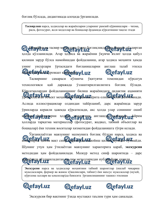  
 
боғлиқ бўлсада, дидактикада алоҳида ўрганилади.  
 
 
 
 
Намойиш ва тасвир методлари ўзаро боғлиқликда бир-бирини тўлдирган 
ҳолда қўлланилади. Агар ҳодиса ва жараённи ўқувчи яхлит ҳолда қабул 
қилиши зарур бўлса намойишдан фойдаланиш, агар ҳодиса моҳияти ҳамда 
унинг 
унсурлари 
ўртасидаги 
боғланишларни 
англаш 
талаб 
этилса 
иллюстрацияга мурожаат қилинади. 
Тасвирнинг 
самараси 
кўпинча 
ўқитувчи 
томонидан 
кўрсатув 
технологияси 
қай 
даражада 
ўзлаштирилганлигига 
боғлиқ 
бўлади. 
Кўрсатмалардан фойдаланишнинг билиш жараёнидаги дидактик аҳамияти 
ўрганилаётган объект моҳиятини тўлақонли ёрита олиши билан белгиланади. 
Аслида иллюстрациялар олдиндан тайёрланиб, дарс жараёнида зарур 
ўринларда керакли ҳажмда кўрсатилади, акс ҳолда улар сонининг ошиб 
кетиши ўқувчиларни ҳодиса моҳиятини англашда чалғитади. Айрим 
ҳолларда тарқатма материаллар (фотосурат, жадвал, табиий объектлар ва 
бошқалар) ёки техник воситалар хизматидан фойдаланишга тўғри келади. 
Ўрганилаётган мавзунинг мазмунига боғлиқ бўлган нарса, ҳодиса ва 
воқеаларни ҳамма вақт синф шароитида намойиш қилиш мумкин бўлмайди. 
Шунинг учун ҳам ўтилаётган мавзунинг характерига қараб, экскурсия 
методидан ҳам фойдаланилади. Мазкур метод синф шароитида – дарс 
жараёнида қўлланиладиган таълим методларидан иубдан фарқ қилади. 
 
 
 
 
 
Экскурсия бир вақтнинг ўзида мустақил таълим тури ҳам саналади.  
Тасвирлаш нарса, ҳодисалар ва жараёнларни уларнинг рамзий кўринишлари – чизма, 
расм, фотосурат, ясси моделлар ва бошқалар ёрдамида кўрсатишни тақозо этади 
Экскурсия нарса ва ҳодисалар моҳиятини табиий шароитлар (ишлаб чиқариш 
муассасалари, фермер ва жамоа хўжаликлари, табиат) ёки махсус муассасалар (музей, 
кўргазма заллари ва ҳоказолар)да бевосита  ўрганилишининг ташкил этилиши  
