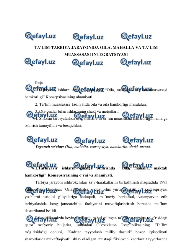  
 
 
 
 
 
TA’LIM-TARBIYA JARAYONIDA OILA, MAHALLA VA TA’LIM 
MUASSASASI INTEGRATSIYASI 
 
 
 
Reja 
1.Tarbiyaviy ishlarni amalga oshirishda “Oila, mahalla va ta’lim muassasasi 
hamkorligi” Konsepsiyasining ahamiyati. 
2. Ta’lim muassasasi  faoliyatida oila va oila hamkorligi masalalari. 
3. Ota-onalar bilan ishlashning shakl va metodlari.  
4. Shaxsni tarbiyalashda oila, mahalla va ta’lim muassasasi hamkorligini amalga 
oshirish tamoyillari va bosqichlari. 
 
 
Tayanch so’zlar: Oila, mahalla, konsepsiya, hamkorlik, shakl, metod. 
 
 
1.Tarbiyaviy ishlarni amalga oshirishda "Oila, mahalla, maktab 
hamkorligi" Konsepsiyasining o’rni va ahamiyati.  
Tarbiya jarayoni ishtirokchilari sa’y-harakatlarini birlashtirish maqsadida 1993 
yilda ishlab chiqilgan "Oila, mahalla, o’quv bilim yurti hamkorligi" Kontsepsiyasi 
yoshlarni istiqlol g’oyalariga sadoqatli, ma’naviy barkamol, vatanparvar etib 
tarbiyalashda keng jamoatchilik faoliyatini muvofiqlashtirish borasida ma’lum 
dasturilamal bo’ldi.  
Respublikamizda keyingi yillarda qabul qilingan ta’lim va tarbiya to’g’risidagi 
qator 
me’yoriy 
hujjatlar, 
jumladan 
O’zbekiston 
Respublikasining 
"Ta’lim 
to’g’risida"gi qonuni, "Kadrlar tayyorlash milliy dasturi" bozor iqtisodiyoti 
sharoitlarida muvaffaqiyatli ishlay oladigan, mustaqil fikrlovchi kadrlarni tayyorlashda 
