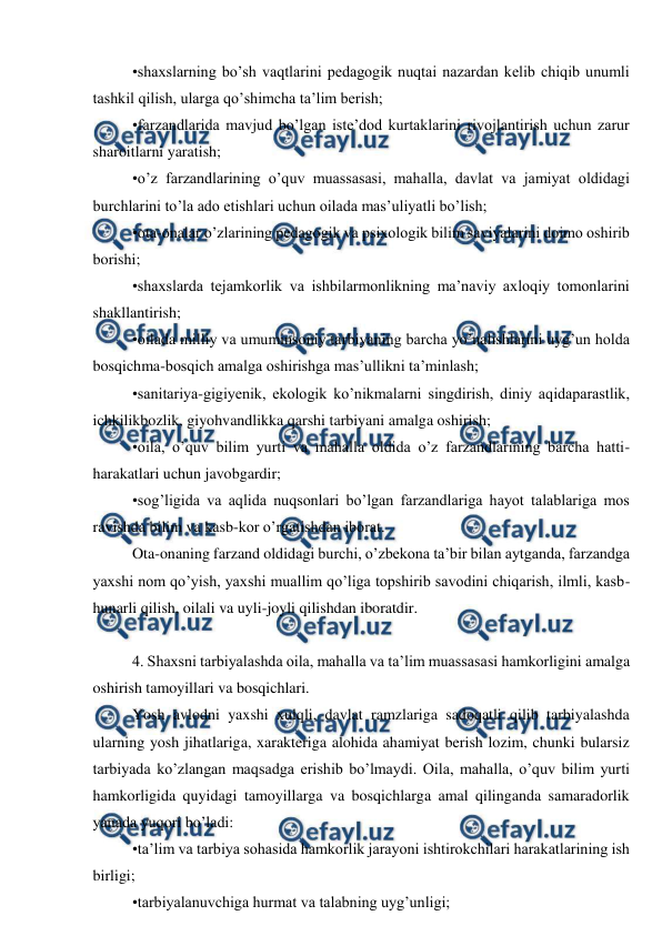  
 
•shaxslarning bo’sh vaqtlarini pedagogik nuqtai nazardan kelib chiqib unumli 
tashkil qilish, ularga qo’shimcha ta’lim berish;  
•farzandlarida mavjud bo’lgan iste’dod kurtaklarini rivojlantirish uchun zarur 
sharoitlarni yaratish;  
•o’z farzandlarining o’quv muassasasi, mahalla, davlat va jamiyat oldidagi 
burchlarini to’la ado etishlari uchun oilada mas’uliyatli bo’lish;  
•ota-onalar o’zlarining pedagogik va psixologik bilim saviyalarini doimo oshirib 
borishi;  
•shaxslarda tejamkorlik va ishbilarmonlikning ma’naviy axloqiy tomonlarini 
shakllantirish;  
•oilada milliy va umuminsoniy tarbiyaning barcha yo’nalishlarini uyg’un holda 
bosqichma-bosqich amalga oshirishga mas’ullikni ta’minlash;  
•sanitariya-gigiyenik, ekologik ko’nikmalarni singdirish, diniy aqidaparastlik, 
ichkilikbozlik, giyohvandlikka qarshi tarbiyani amalga oshirish;  
•oila, o’quv bilim yurti va mahalla oldida o’z farzandlarining barcha hatti-
harakatlari uchun javobgardir;  
•sog’ligida va aqlida nuqsonlari bo’lgan farzandlariga hayot talablariga mos 
ravishda bilim va kasb-kor o’rgatishdan iborat.  
Ota-onaning farzand oldidagi burchi, o’zbekona ta’bir bilan aytganda, farzandga 
yaxshi nom qo’yish, yaxshi muallim qo’liga topshirib savodini chiqarish, ilmli, kasb-
hunarli qilish, oilali va uyli-joyli qilishdan iboratdir. 
 
4. Shaxsni tarbiyalashda oila, mahalla va ta’lim muassasasi hamkorligini amalga 
oshirish tamoyillari va bosqichlari.  
Yosh avlodni yaxshi xulqli, davlat ramzlariga sadoqatli qilib tarbiyalashda 
ularning yosh jihatlariga, xarakteriga alohida ahamiyat berish lozim, chunki bularsiz 
tarbiyada ko’zlangan maqsadga erishib bo’lmaydi. Oila, mahalla, o’quv bilim yurti 
hamkorligida quyidagi tamoyillarga va bosqichlarga amal qilinganda samaradorlik 
yanada yuqori bo’ladi:  
•ta’lim va tarbiya sohasida hamkorlik jarayoni ishtirokchilari harakatlarining ish 
birligi;  
•tarbiyalanuvchiga hurmat va talabning uyg’unligi;  
