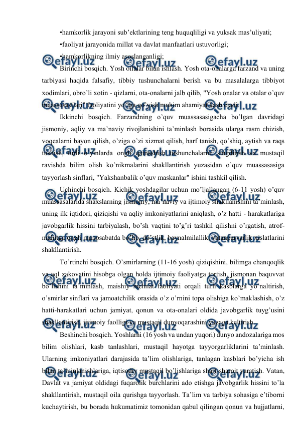  
 
•hamkorlik jarayoni sub’ektlarining teng huquqliligi va yuksak mas’uliyati;  
•faoliyat jarayonida millat va davlat manfaatlari ustuvorligi;  
•hamkorlikning ilmiy asoslanganligi;  
Birinchi bosqich. Yosh oilalar bilan ishlash. Yosh ota-onalarga farzand va uning 
tarbiyasi haqida falsafiy, tibbiy tushunchalarni berish va bu masalalarga tibbiyot 
xodimlari, obro’li xotin - qizlarni, ota-onalarni jalb qilib, "Yosh onalar va otalar o’quv 
muassasasilari" faoliyatini yo’lga qo’yish muhim ahamiyat kasb etadi.  
Ikkinchi bosqich. Farzandning o’quv muassasasigacha bo’lgan davridagi 
jismoniy, aqliy va ma’naviy rivojlanishini ta’minlash borasida ularga rasm chizish, 
voqealarni bayon qilish, o’ziga o’zi xizmat qilish, harf tanish, qo’shiq, aytish va raqs 
tushish, turli o’yinlarda ongli qatnashish tushunchalarini singdirish va mustaqil 
ravishda bilim olish ko’nikmalarini shakllantirish yuzasidan o’quv muassasasiga 
tayyorlash sinflari, "Yakshanbalik o’quv maskanlar" ishini tashkil qilish. 
Uchinchi bosqich. Kichik yoshdagilar uchun mo’ljallangan (6-11 yosh) o’quv 
muassasalarida shaxslarning jismoniy, ma’naviy va ijtimoiy shakllanishini ta’minlash, 
uning ilk iqtidori, qiziqishi va aqliy imkoniyatlarini aniqlash, o’z hatti - harakatlariga 
javobgarlik hissini tarbiyalash, bo’sh vaqtini to’g’ri tashkil qilishni o’rgatish, atrof-
muhitga ongli munosabatda bo’lib, do’stlik, baynalmilallik, vatanparvarlik xislatlarini 
shakllantirish.  
To’rtinchi bosqich. O’smirlarning (11-16 yosh) qiziqishini, bilimga chanqoqlik 
va aql zakovatini hisobga olgan holda ijtimoiy faoliyatga tortish, jismonan baquvvat 
bo’lishini ta’minlash, maishiy mehnat faoliyati orqali turli kasblarga yo’naltirish, 
o’smirlar sinflari va jamoatchilik orasida o’z o’rnini topa olishiga ko’maklashish, o’z 
hatti-harakatlari uchun jamiyat, qonun va ota-onalari oldida javobgarlik tuyg’usini 
shakllantirish, ijtimoiy faolligi va mustaqil dunyoqarashini yuzaga keltirish. 
Beshinchi bosqich. Yoshlarni (16 yosh va undan yuqori) dunyo andozalariga mos 
bilim olishlari, kasb tanlashlari, mustaqil hayotga tayyorgarliklarini ta’minlash. 
Ularning imkoniyatlari darajasida ta’lim olishlariga, tanlagan kasblari bo’yicha ish 
bilan ta’minlanishlariga, iqtisodiy mustaqil bo’lishlariga shart-sharoit yaratish. Vatan, 
Davlat va jamiyat oldidagi fuqarolik burchlarini ado etishga javobgarlik hissini to’la 
shakllantirish, mustaqil oila qurishga tayyorlash. Ta’lim va tarbiya sohasiga e’tiborni 
kuchaytirish, bu borada hukumatimiz tomonidan qabul qilingan qonun va hujjatlarni, 
