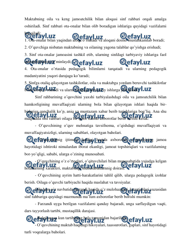  
 
Maktabning oila va keng jamoatchilik bilan aloqasi sinf rahbari orqali amalga 
oshiriladi. Sinf rahbari ota-onalar bilan olib boradigan ishlariga quyidagi vazifalarni 
hal qiladi:  
1. Ota-onalar bilan yaqindan aloqa o’rnatadi va aloqani doimo mustahkamlab boradi; 
2. O’quvchiga nisbatan maktabning va oilaning yagona talablar qo’yishga erishadi;  
3. Sinf ota-onalar jamoasini tashkil etib, ularning sinfdagi tarbiyaviy ishlariga faol 
qatnashishlarini ta’minlaydi; 
4. Ota-onalar o’rtasida pedagogik bilimlarni tarqatadi va ularning pedagogik 
madaniyatini yuqori darajaga ko’taradi;  
5. Sinfga otaliq qilayotgan tashkilotlar, oila va maktabga yordam beruvchi tashkilotlar 
bilan aloqa o’rnatadi va ularni sinfdagi tarbiyaviy ishlarga jalb qiladi. 
Sinf rahbarining o’quvchini yaxshi tarbiyalashdagi oila va jamoatchilik bilan 
hamkorligining muvaffaqiyati ularning bola bilan qilayotgan ishlari haqida bir-
birlariga qanchalik ko’p, aniq va muntazam xabar berib turishlariga bog’liq. Ana shu 
maqsadda sinf rahbari oilaga bir qator tizimli axborotlar berib turishi kerak:  
- O’quvchining o’quv mehnatiga tavsifnoma, o’qishdagi muvaffaqiyati va 
muvaffaqiyatsizligi, ularning sabablari, olayotgan baholari.  
- O’quvchinnig ijtimoiy faolligi haqida axborotlar, o’quvchining jamoa 
hayotidagi ishtiroki nimalardan iborat ekanligi, jamoat topshiriqlari va vazifalarning 
bor-yo’qligi, sababi, ularga o’zining munosabati.  
- O’quvchining o’z o’rtoqlari, o’qituvchilari bilan munosabatida vujudga kelgan 
holatlarning xarakteri, maktabdagi munosabatlarnnig doirasi.  
- O’quvchining ayrim hatti-harakatlarini tahlil qilib, ularga pedagogik izohlar 
berish. Oilaga o’quvchi tarbiyachi haqida maslahat va tavsiyalar.  
Oila ham o’z navbatida farzandi haqida o’z mulohazalari, kuzatishlari yuzasidan 
sinf rahbariga quyidagi mazmunda ma’lum axborotlar berib borishi mumkin: 
- Farzandi uyga berilgan vazifalarni qanday bajaradi, unga sarflaydigan vaqti, 
dars tayyorlash tartibi, mustaqillik darajasi.  
- Belgilangan kun tartibining bola tomonidan bajarilishi.  
- O’quvchining maktab haqidagi hikoyalari, taassurotlari, gaplari, sinf hayotidagi 
turli voqealarga baholari.  
