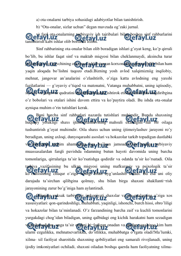  
 
a) ota-onalarni tarbiya sohasidagi adabiyotlar bilan tanishtirish.  
b) “Ota-onalar, sizlar uchun” degan mavzuda og’zaki jurnal. 
v) faol ota-onalarning tarbiyaviy ish tajribalari bilan boshqa sinf rahbarlarini 
tanishtirish kabi ishlar olib borilishi lozim.  
Sinf rahbarining ota-onalar bilan olib boradigan ishlari g’oyat keng, ko’p qirrali 
bo’lib, bu ishlar faqat sinf va maktab miqyosi bilan cheklanmaydi, aksincha turar 
joylardagi va o’quvchining ota-onasi ishlab turgan korxonadagi jamoatchilik bilan ham 
yaqin aloqada bo’lishni taqozo etadi.Bizning yosh avlod xalqimizniig inqilobiy, 
mehnat, jangovar an’analarini o’zlashtirib, o’ziga katta avlodning eng yaxshi 
fazilatlarini — g’oyaviy e’tiqod va matonatni, Vatanga muhabbatni, uning iqtisodiy, 
siyosiy va jangovar qudratini mustahkamlashda ishtirok etishga intilishni singdiribgina 
o’z bobolari va otalari ishini davom ettira va ko’paytira oladi. Bu ishda ota-onalar 
ayniqsa muhim o’rin tutishlari kerak. 
Buni barcha sinf rahbarlari nazarda tutishlari muhimdir, Bunda shaxsning 
huquqiy yetukligi shaxs ijtimoiylashuvining mahsuli ekanligini har bir oilaga 
tushuntirish g’oyat muhimdir. Oila shaxs uchun uning ijtimoiylashuv jarayoni ro’y 
beradigan, uning axloqi, dunyoqarashi asoslari va hokazolar tarkib topadigan dastlabki 
va nihoyatda muhim ahamiyatga ega bo’lgan jamoadir.Oila boshqa tarbiyaviy 
muassasalardan farqli pavishda odamning butun hayoti davomida uning barcha 
tomonlariga, qirralariga ta’sir ko’rsatishga qodirdir va odatda ta’sir ko’rsatadi. Oila 
tarbiya vazifasining bu ulkan miqyosi uning mafkuraviy va psixologik ta’sir 
ko’rsatiishning chuqur o’ziga xosligi bilan uyg’unlashib ketadi. Bu esa uni oliy 
darajada ta’sirchan qilibgina qolmay, shu bilan birga shaxsni shakllanti¬rish 
jarayonining zarur bo’g’iniga ham aylantiradi.  
Oilaning yuksak tarbiyaviy imkoniyati shaxslar va ota-onalarning o’ziga xos 
xususiyatlari: qon-qarindoshligi, muhabbati, yaqinligi, ishonchi, burch hissi, obro’liligi 
va hokazolar bilan ta’minlanadi. O’z farzandining barcha zaif va kuchli tomonlarini 
yurgakdagi chog’idan biladigan, uning qalbidagi eng kichik harakatni ham sezadigan 
va tushunadigan, unga ta’sir etishni bi¬ladigan onadan va otadan yaxshiroq kim ham 
ularni ezgulikka, mehnatsevarlikka, do’stlikka, muhabbatga o’rgata oladi!Ma’lumki, 
xilma- xil faoliyat sharoitida shaxsning qobiliyatlari eng samarali rivojlanadi, uning 
ijodiy imkoniyatlari ochiladi, shaxsni oiladan boshqa qaerda ham faoliyatning xilma- 
