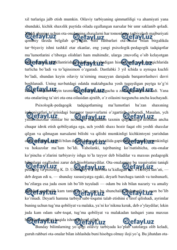  
 
xil turlariga jalb etish mumkin. Oilaviy tarbiyaning qimmatliligi va ahamiyati yana 
shundaki, kichik shaxslik paytida oilada egallangan narsalar bir umr saklanib qoladi. 
Xuddi shuning uchun ota-onalarning shaxslarni har tomonlama tarbiyalash majburiyati 
qonuniy tarzda belgilab qo’yilgan. Sinf rahbarlari ota-onalar bilan birgalikda 
tar¬biyaviy ishni tashkil etar ekanlar, eng yangi psixologik-pedagogik tadqiqotlar 
ma’lumotlarini e’tiborga olishlari ham muhimdir, ularga ;muvofiq o’sib kelayotgan 
kishi shaxsini shakllantirishga oilaning qo’shadigan hissasi turli yosh bosqichlarida 
turlicha bo’ladi va to’lqinsimon o’zgaradi. Dastlabki 3 yil ichida u ayniqsa kuchli 
bo’ladi, shundan keyin oilaviy ta’sirning muayyan darajada barqarorlashuvi davri 
boshlanadi. Uning navbatdagi odatda maktabgacha yosh tugaydigan paytga to’g’ri 
keladi, shundan keyin taxminan o’smirlik davrigacha u zaiflashgandek bo’ladi. Yana 
ota-onalariing ta’siri ota-ona oilasidan ajralib, o’z oilasini tuzguncha ancha kuchayadi. 
Psixologik-pedagogik 
tadqiqotlarning 
ma’lumotlari 
ba’zan 
shaxsning 
imkoniyatlari to’grisidagi barqaror tasavvurlarni o’zgartirib yuboradi. Masalan, ych 
yillik shaxslar olimlar bir necha yil muqaddam taxmin qilganlariga nisbatan ancha 
chuqur idrok etish qobiliyatiga ega, uch yoshli shaxs hozir faqat olti yoshli shaxslar 
qilgan va qilmagan narsalarni bilishi va qilishi mumkinligi kichkintoyni yurishdan 
oldin suzishga, ona tili bilan deyarli baravar chet tilida gapirishga o’rganish mumkinligi 
va hokazolar ma’lum bo’ldi. Vaholanki, tajribaning ko’rsatishicha, ota-onalar 
ko’pincha o’zlarini tarbiyaviy ishga to’la tayyor deb biladilar va maxsus pedagogik 
bilimlarni egallashni zarur deb hisoblamaydilar. Ota-onalarning bu xusuiyatini taniqli 
pedagog va psixolog K. D. Ushinskiy o’z davrida ta’kidlagan edi. «Tarbiya san’ati, — 
deb degan edi u, — shunday xususiyatga egaki, deyarli barchaga tanish va tushunarli, 
ba’zilarga esa juda oson ish bo’lib tuyuladi — odam bu ish bilan nazariy va amaliy 
jihatdan qanchalik kam tanish bo’lsa, unga bu shunchalik tushunarli va oson bo’lib 
ko’rinadi. Deyarli hamma tarbiya sabr-toqatni talab etishini e’tirof qilishadi, ayrimlar 
buning uchun tug’ma qobiliyat va malaka, ya’ni ko’nikma kerak, deb o’ylaydilar; lekin 
juda kam odam sabr-toqat, tug’ma qobiliyat va malakadan tashqari yana maxsus 
bilimlar kerakligi haqida ishonch hosil qilish. 
Bunday bilimlarning yo’qligi oilaviy tarbiyada ko’plab xatolarga olib keladi, 
guruh rahbari ota-onalar bilan ishlashda buni hisobga olmay iloji yo’q. Bu jihatdan ota-
