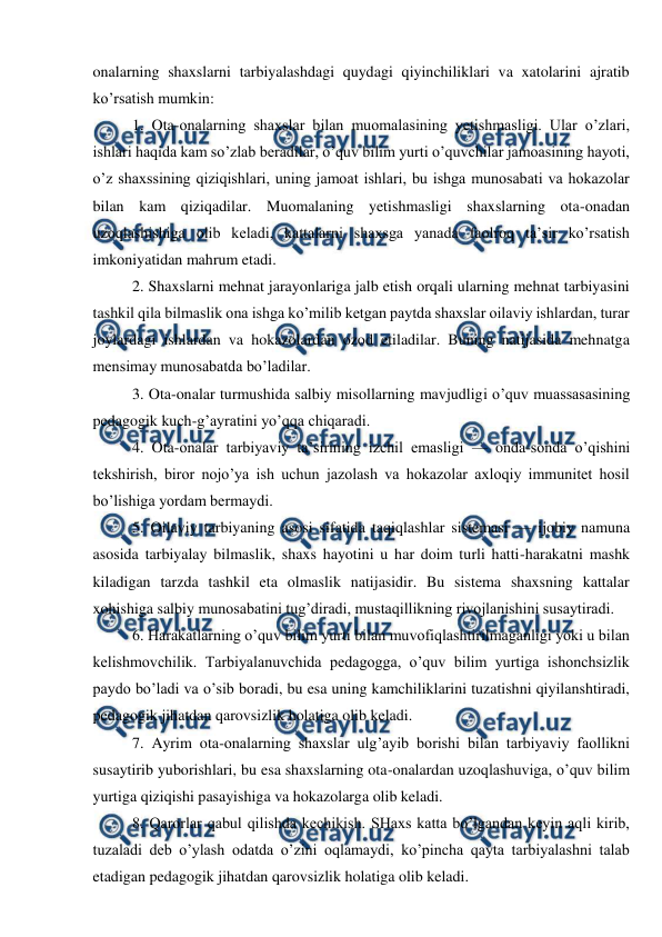  
 
onalarning shaxslarni tarbiyalashdagi quydagi qiyinchiliklari va xatolarini ajratib 
ko’rsatish mumkin:  
1. Ota-onalarning shaxslar bilan muomalasining yetishmasligi. Ular o’zlari, 
ishlari haqida kam so’zlab beradilar, o’quv bilim yurti o’quvchilar jamoasining hayoti, 
o’z shaxssining qiziqishlari, uning jamoat ishlari, bu ishga munosabati va hokazolar 
bilan kam qiziqadilar. Muomalaning yetishmasligi shaxslarning ota-onadan 
uzoqlashishiga olib keladi, kattalarni shaxsga yanada faolroq ta’sir ko’rsatish 
imkoniyatidan mahrum etadi. 
2. Shaxslarni mehnat jarayonlariga jalb etish orqali ularning mehnat tarbiyasini 
tashkil qila bilmaslik ona ishga ko’milib ketgan paytda shaxslar oilaviy ishlardan, turar 
joylardagi ishlardan va hokazolardan ozod etiladilar. Buning natijasida mehnatga 
mensimay munosabatda bo’ladilar.  
3. Ota-onalar turmushida salbiy misollarning mavjudligi o’quv muassasasining 
pedagogik kuch-g’ayratini yo’qqa chiqaradi. 
4. Ota-onalar tarbiyaviy ta’sirining izchil emasligi — onda-sonda o’qishini 
tekshirish, biror nojo’ya ish uchun jazolash va hokazolar axloqiy immunitet hosil 
bo’lishiga yordam bermaydi.  
5. Oilaviy tarbiyaning asosi sifatida taqiqlashlar sistemasi — ijobiy namuna 
asosida tarbiyalay bilmaslik, shaxs hayotini u har doim turli hatti-harakatni mashk 
kiladigan tarzda tashkil eta olmaslik natijasidir. Bu sistema shaxsning kattalar 
xohishiga salbiy munosabatini tug’diradi, mustaqillikning rivojlanishini susaytiradi. 
6. Harakatlarning o’quv bilim yurti bilan muvofiqlashtirilmaganligi yoki u bilan 
kelishmovchilik. Tarbiyalanuvchida pedagogga, o’quv bilim yurtiga ishonchsizlik 
paydo bo’ladi va o’sib boradi, bu esa uning kamchiliklarini tuzatishni qiyilanshtiradi, 
pedagogik jihatdan qarovsizlik holatiga olib keladi.  
7. Ayrim ota-onalarning shaxslar ulg’ayib borishi bilan tarbiyaviy faollikni 
susaytirib yuborishlari, bu esa shaxslarning ota-onalardan uzoqlashuviga, o’quv bilim 
yurtiga qiziqishi pasayishiga va hokazolarga olib keladi. 
8. Qarorlar qabul qilishda kechikish. SHaxs katta bo’lgandan keyin aqli kirib, 
tuzaladi deb o’ylash odatda o’zini oqlamaydi, ko’pincha qayta tarbiyalashni talab 
etadigan pedagogik jihatdan qarovsizlik holatiga olib keladi.  

