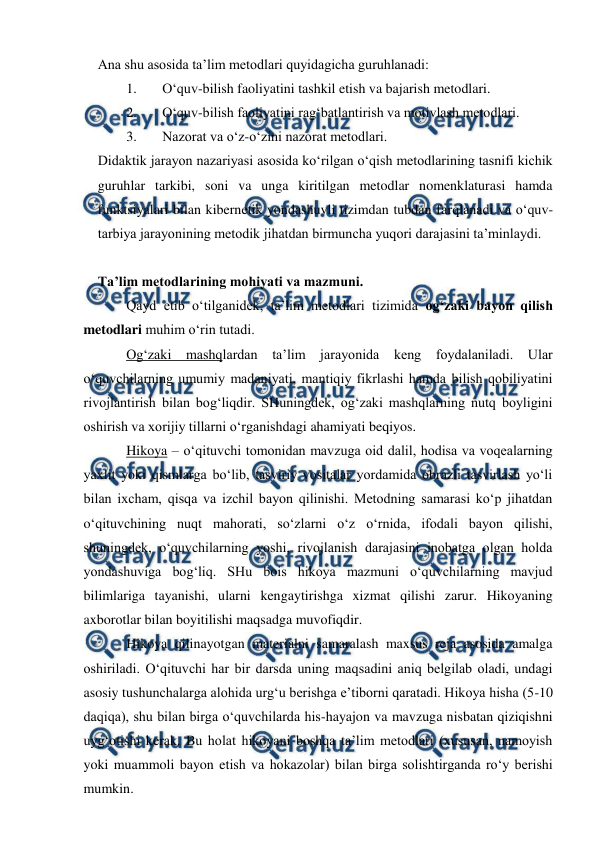  
 
 
Ana shu asosida ta’lim metodlari quyidagicha guruhlanadi: 
1. 
O‘quv-bilish faoliyatini tashkil etish va bajarish metodlari. 
2. 
O‘quv-bilish faoliyatini rag‘batlantirish va motivlash metodlari. 
3. 
Nazorat va o‘z-o‘zini nazorat metodlari.  
Didaktik jarayon nazariyasi asosida ko‘rilgan o‘qish metodlarining tasnifi kichik 
guruhlar tarkibi, soni va unga kiritilgan metodlar nomenklaturasi hamda 
funktsiyalari bilan kibernetik yondashuvli tizimdan tubdan farqlanadi va o‘quv-
tarbiya jarayonining metodik jihatdan birmuncha yuqori darajasini ta’minlaydi.  
 
Ta’lim metodlarining mohiyati va mazmuni.  
Qayd etib o‘tilganidek, ta’lim metodlari tizimida og‘zaki bayon qilish 
metodlari muhim o‘rin tutadi.  
Og‘zaki mashqlardan ta’lim jarayonida keng foydalaniladi. Ular 
o‘quvchilarning umumiy madaniyati, mantiqiy fikrlashi hamda bilish qobiliyatini 
rivojlantirish bilan bog‘liqdir. SHuningdek, og‘zaki mashqlarning nutq boyligini 
oshirish va xorijiy tillarni o‘rganishdagi ahamiyati beqiyos. 
Hikoya – o‘qituvchi tomonidan mavzuga oid dalil, hodisa va voqealarning 
yaxlit yoki qismlarga bo‘lib, tasviriy vositalar yordamida obrazli tasvirlash yo‘li 
bilan ixcham, qisqa va izchil bayon qilinishi. Metodning samarasi ko‘p jihatdan 
o‘qituvchining nuqt mahorati, so‘zlarni o‘z o‘rnida, ifodali bayon qilishi, 
shuningdek, o‘quvchilarning yoshi, rivojlanish darajasini inobatga olgan holda 
yondashuviga bog‘liq. SHu bois hikoya mazmuni o‘quvchilarning mavjud 
bilimlariga tayanishi, ularni kengaytirishga xizmat qilishi zarur. Hikoyaning 
axborotlar bilan boyitilishi maqsadga muvofiqdir. 
Hikoya qilinayotgan materialni samaralash maxsus reja asosida amalga 
oshiriladi. O‘qituvchi har bir darsda uning maqsadini aniq belgilab oladi, undagi 
asosiy tushunchalarga alohida urg‘u berishga e’tiborni qaratadi. Hikoya hisha (5-10 
daqiqa), shu bilan birga o‘quvchilarda his-hayajon va mavzuga nisbatan qiziqishni 
uyg‘otishi kerak. Bu holat hikoyani boshqa ta’lim metodlari (xususan, namoyish 
yoki muammoli bayon etish va hokazolar) bilan birga solishtirganda ro‘y berishi 
mumkin.    
