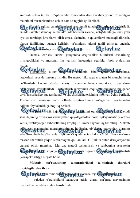  
 
 
aniqlash uchun tajribali o‘qituvchilar tomonidan dars avvalida yohud o‘rganilgan 
materialni mustahkamlash uchun dars so‘nggida qo‘llaniladi. 
Evristik suhbat yangi bilimlarni muammoli tarzda egallashga yo‘naltiriladi. 
Bunda savollar shunday ketma-ketlikda berilishi zarurki, natijada ularga «ha» yoki 
«yo‘q» tarzidagi javoblarni olish emas, aksincha, o‘quvchilarni mustaqil fikrlash, 
ularda faollikning yuzaga kelishini ta’minlash, ularni tahlil qilishga undash, 
dalillarni ilgari surishga erishish imkoniyati yaratilsin. 
Demak, evristik suhbat jarayonida o‘quvchilar bilimlarni o‘zlarining 
tirishqoqliklari va mustaqil fikr yuritish layoqatiga egaliklari bois o‘zlashtira 
olsinlar. 
Tushuntirish o‘quv materiali mazmunini isbot, tahlil, umumlashma, 
taqqoslash asosida bayon qilishdir. Bu metod hikoyaga nisbatan birmuncha keng 
qo‘llaniladi. Undan odatda nazariy materiallar hamda murakkab masalalarni 
o‘rganishda foydalaniladi. Tushuntirish jarayonida o‘quv materialining bir qadar 
qiyin unsurlari ko‘zga tashlanadi va shu asosda materialning mohiyati ochib beriladi. 
Tushuntirish samarasi ko‘p hollarda o‘qituvchining ko‘rgazmali vositalardan 
oqilona foydalanishiga bog‘liq bo‘ladi. 
Ma’ruza – yirik hajmdagi o‘quv materialini og‘zaki bayon qilish metodi 
sanalib, uning o‘ziga xos xususiyatlari quyidagilardan iborat: qat’iy mantiqiy ketma-
ketlik, uzatilayotgan axborotlarning ko‘pligi, bilimlar bayonining tizimliligi. Maktab 
ma’ruzasi mazmunini murakab tizimlar, hodisalar, ob’ektlar, jarayonlar, ularning 
sababli-oqibatli bog‘lanishlari, qonun va qoidalar tashkil etadi. SHu bois ma’ruza 
maktab sharoitida yuqori sinflardagina qo‘llaniladi. CHunki u butun dars jarayonini 
qamrab olishi mumkin.  Ma’ruza metodi tushuntirish va suhbatning asta-sekin 
kengayib borishidan vujudga keladi va bir vaqida o‘quvchilarni qisqacha yozib olish 
(konspektlash)ga o‘rgata boradi. 
Maktab 
ma’ruzasining 
samaradorligini 
ta’minlash 
shartlari 
quyidagilardan iborat: 
- 
o‘qituvchi tomonidan eng maqbul ma’ruza rejasining tuzilishi; 
- 
rejadan o‘quvchilarni xabardor etish, ularni ma’ruza mavzusining 
maqsadi va vazifalari bilan tanishtirish; 
