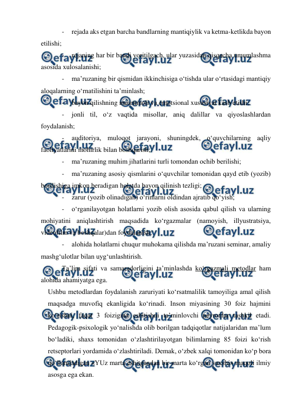 
 
 
- 
rejada aks etgan barcha bandlarning mantiqiylik va ketma-ketlikda bayon 
etilishi; 
- 
rejaning har bir bandi yoritilgach, ular yuzasidan qisqacha umumlashma 
asosida xulosalanishi; 
- 
ma’ruzaning bir qismidan ikkinchisiga o‘tishda ular o‘rtasidagi mantiqiy 
aloqalarning o‘rnatilishini ta’minlash; 
- 
bayon qilishning muammoli va emotsional xususiyat kasb etishi; 
- 
jonli til, o‘z vaqtida misollar, aniq dalillar va qiyoslashlardan 
foydalanish; 
- 
auditoriya, muloqot jarayoni, shuningdek, o‘quvchilarning aqliy 
faoliyatlarini mohirlik bilan boshqarish; 
- 
ma’ruzaning muhim jihatlarini turli tomondan ochib berilishi; 
- 
ma’ruzaning asosiy qismlarini o‘quvchilar tomonidan qayd etib (yozib) 
borilishiga imkon beradigan holatda bayon qilinish tezligi; 
- 
zarur (yozib olinadigan) o‘rinlarni oldindan ajratib qo‘yish; 
- 
o‘rganilayotgan holatlarni yozib olish asosida qabul qilish va ularning 
mohiyatini aniqlashtirish maqsadida ko‘rgazmalar (namoyish, illyustratsiya, 
videofilm va boshqalar)dan foydalanish; 
- 
alohida holatlarni chuqur muhokama qilishda ma’ruzani seminar, amaliy 
mashg‘ulotlar bilan uyg‘unlashtirish.   
Ta’lim sifati va samaradorligini ta’minlashda ko‘rgazmali metodlar ham 
alohida ahamiyatga ega.  
Ushbu metodlardan foydalanish zaruriyati ko‘rsatmalilik tamoyiliga amal qilish 
maqsadga muvofiq ekanligida ko‘rinadi. Inson miyasining 30 foiz hajmini 
ko‘rishni, faqat 3 foizigina eshitishni ta’minlovchi neyronlar tashkil etadi. 
Pedagogik-psixologik yo‘nalishda olib borilgan tadqiqotlar natijalaridan ma’lum 
bo‘ladiki, shaxs tomonidan o‘zlashtirilayotgan bilimlarning 85 foizi ko‘rish 
retseptorlari yordamida o‘zlashtiriladi. Demak, o‘zbek xalqi tomonidan ko‘p bora 
qo‘llaniladigan «YUz marta eshitgandan bir marta ko‘rgan yaxshi» maqoli ilmiy 
asosga ega ekan. 
