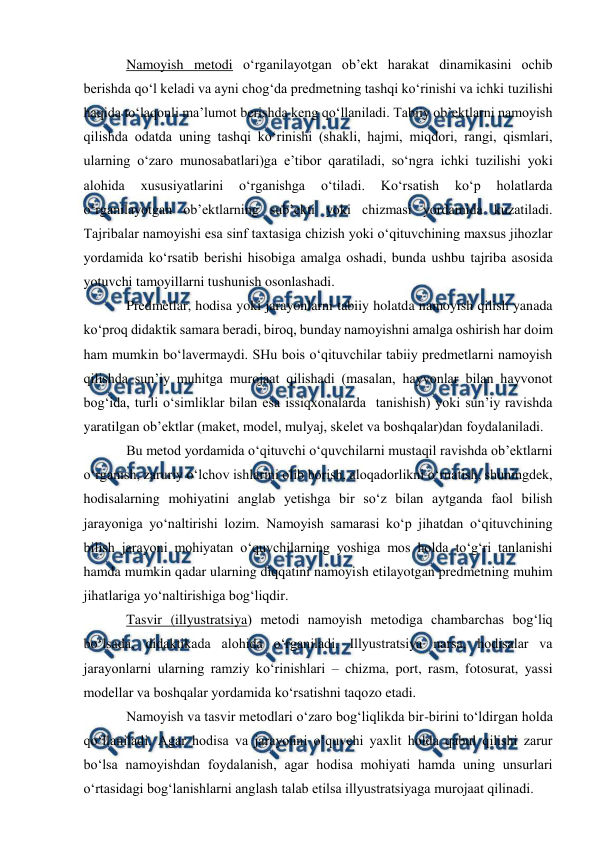  
 
 
Namoyish metodi o‘rganilayotgan ob’ekt harakat dinamikasini ochib 
berishda qo‘l keladi va ayni chog‘da predmetning tashqi ko‘rinishi va ichki tuzilishi 
haqida to‘laqonli ma’lumot berishda keng qo‘llaniladi. Tabiiy ob’ektlarni namoyish 
qilishda odatda uning tashqi ko‘rinishi (shakli, hajmi, miqdori, rangi, qismlari, 
ularning o‘zaro munosabatlari)ga e’tibor qaratiladi, so‘ngra ichki tuzilishi yoki 
alohida 
xususiyatlarini 
o‘rganishga 
o‘tiladi. 
Ko‘rsatish 
ko‘p 
holatlarda 
o‘rganilayotgan ob’ektlarning sub’ekti yoki chizmasi yordamida kuzatiladi. 
Tajribalar namoyishi esa sinf taxtasiga chizish yoki o‘qituvchining maxsus jihozlar 
yordamida ko‘rsatib berishi hisobiga amalga oshadi, bunda ushbu tajriba asosida 
yotuvchi tamoyillarni tushunish osonlashadi. 
Predmetlar, hodisa yoki jarayonlarni tabiiy holatda namoyish qilish yanada 
ko‘proq didaktik samara beradi, biroq, bunday namoyishni amalga oshirish har doim 
ham mumkin bo‘lavermaydi. SHu bois o‘qituvchilar tabiiy predmetlarni namoyish 
qilishda sun’iy muhitga murojaat qilishadi (masalan, hayvonlar bilan hayvonot 
bog‘ida, turli o‘simliklar bilan esa issiqxonalarda  tanishish) yoki sun’iy ravishda 
yaratilgan ob’ektlar (maket, model, mulyaj, skelet va boshqalar)dan foydalaniladi. 
Bu metod yordamida o‘qituvchi o‘quvchilarni mustaqil ravishda ob’ektlarni 
o‘rganish, zaruriy o‘lchov ishlarini olib borish, aloqadorlikni o‘rnatish, shuningdek, 
hodisalarning mohiyatini anglab yetishga bir so‘z bilan aytganda faol bilish 
jarayoniga yo‘naltirishi lozim. Namoyish samarasi ko‘p jihatdan o‘qituvchining 
bilish jarayoni mohiyatan o‘quvchilarning yoshiga mos holda to‘g‘ri tanlanishi 
hamda mumkin qadar ularning diqqatini namoyish etilayotgan predmetning muhim 
jihatlariga yo‘naltirishiga bog‘liqdir. 
Tasvir (illyustratsiya) metodi namoyish metodiga chambarchas bog‘liq 
bo‘lsada, didaktikada alohida o‘rganiladi. Illyustratsiya narsa, hodisalar va 
jarayonlarni ularning ramziy ko‘rinishlari – chizma, port, rasm, fotosurat, yassi 
modellar va boshqalar yordamida ko‘rsatishni taqozo etadi.  
Namoyish va tasvir metodlari o‘zaro bog‘liqlikda bir-birini to‘ldirgan holda 
qo‘llaniladi. Agar hodisa va jarayonni o‘quvchi yaxlit holda qabul qilishi zarur 
bo‘lsa namoyishdan foydalanish, agar hodisa mohiyati hamda uning unsurlari 
o‘rtasidagi bog‘lanishlarni anglash talab etilsa illyustratsiyaga murojaat qilinadi. 
