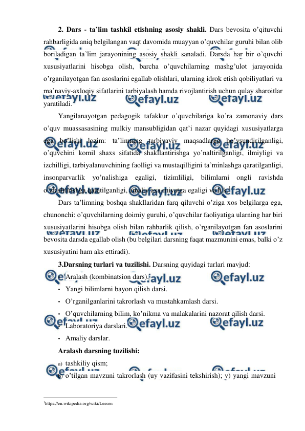  
 
2. Dars - ta’lim tashkil etishning asosiy shakli. Dars bevosita o’qituvchi 
rahbarligida aniq belgilangan vaqt davomida muayyan o’quvchilar guruhi bilan olib 
boriladigan ta’lim jarayonining asosiy shakli sanaladi. Darsda har bir o’quvchi 
xususiyatlarini hisobga olish, barcha o’quvchilarning mashg’ulot jarayonida 
o’rganilayotgan fan asoslarini egallab olishlari, ularning idrok etish qobiliyatlari va 
ma’naviy-axloqiy sifatlarini tarbiyalash hamda rivojlantirish uchun qulay sharoitlar 
yaratiladi. 
Yangilanayotgan pedagogik tafakkur o’quvchilariga ko’ra zamonaviy dars 
o’quv muassasasining mulkiy mansubligidan qat’i nazar quyidagi xususiyatlarga 
ega bo’lishi lozim: ta’limning tarbiyaviy maqsadlarga bo’ysundirilganligi, 
o’quvchini komil shaxs sifatida shakllantirishga yo’naltirilganligi, ilmiyligi va 
izchilligi, tarbiyalanuvchining faolligi va mustaqilligini ta’minlashga qaratilganligi, 
insonparvarlik yo’nalishiga egaligi, tizimliligi, bilimlarni ongli ravishda 
o’zlashtirishga qaratilganligi, amaliy axa-miyatga egaligi va h.k.1 
Dars ta’limning boshqa shakllaridan farq qiluvchi o’ziga xos belgilarga ega, 
chunonchi: o’quvchilarning doimiy guruhi, o’quvchilar faoliyatiga ularning har biri 
xususiyatlarini hisobga olish bilan rahbarlik qilish, o’rganilayotgan fan asoslarini 
bevosita darsda egallab olish (bu belgilari darsning faqat mazmunini emas, balki o’z 
xususiyatini ham aks ettiradi). 
3.Darsning turlari va tuzilishi. Darsning quyidagi turlari mavjud: 
• Aralash (kombinatsion dars). 
• Yangi bilimlarni bayon qilish darsi. 
• O’rganilganlarini takrorlash va mustahkamlash darsi. 
• O’quvchilarning bilim, ko’nikma va malakalarini nazorat qilish darsi. 
• Laboratoriya darslari. 
• Amaliy darslar. 
Aralash darsning tuzilishi: 
a) tashkiliy qism; 
b) o’tilgan mavzuni takrorlash (uy vazifasini tekshirish); v) yangi mavzuni 
                                                          
 
1https://en.wikipedia.org/wiki/Lesson 
