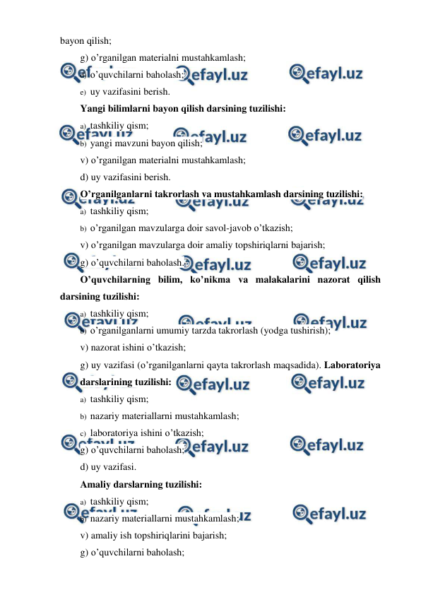 
 
bayon qilish; 
g) o’rganilgan materialni mustahkamlash; 
d) o’quvchilarni baholash; 
e) uy vazifasini berish. 
Yangi bilimlarni bayon qilish darsining tuzilishi: 
a) tashkiliy qism; 
b) yangi mavzuni bayon qilish; 
v) o’rganilgan materialni mustahkamlash;  
d) uy vazifasini berish. 
O’rganilganlarni takrorlash va mustahkamlash darsining tuzilishi: 
a) tashkiliy qism; 
b) o’rganilgan mavzularga doir savol-javob o’tkazish; 
v) o’rganilgan mavzularga doir amaliy topshiriqlarni bajarish;  
g) o’quvchilarni baholash. 
O’quvchilarning bilim, ko’nikma va malakalarini nazorat qilish 
darsining tuzilishi: 
a) tashkiliy qism; 
b) o’rganilganlarni umumiy tarzda takrorlash (yodga tushirish);   
v) nazorat ishini o’tkazish; 
g) uy vazifasi (o’rganilganlarni qayta takrorlash maqsadida). Laboratoriya 
darslarining tuzilishi: 
a) tashkiliy qism; 
b) nazariy materiallarni mustahkamlash;  
c) laboratoriya ishini o’tkazish; 
g) o’quvchilarni baholash; 
d) uy vazifasi. 
Amaliy darslarning tuzilishi: 
a) tashkiliy qism; 
b) nazariy materiallarni mustahkamlash; 
v) amaliy ish topshiriqlarini bajarish; 
g) o’quvchilarni baholash; 

