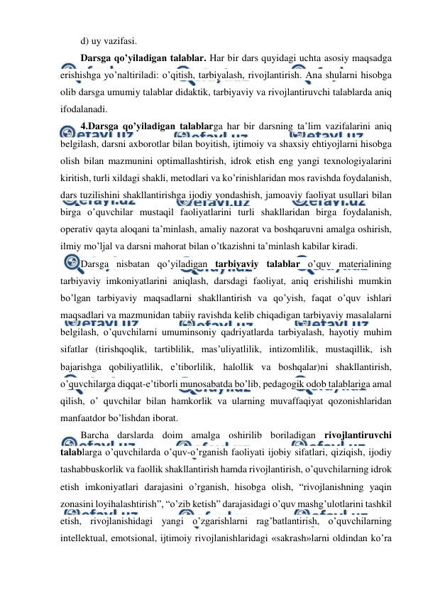  
 
d) uy vazifasi. 
Darsga qo’yiladigan talablar. Har bir dars quyidagi uchta asosiy maqsadga 
erishishga yo’naltiriladi: o’qitish, tarbiyalash, rivojlantirish. Ana shularni hisobga 
olib darsga umumiy talablar didaktik, tarbiyaviy va rivojlantiruvchi talablarda aniq 
ifodalanadi. 
4.Darsga qo’yiladigan talablarga har bir darsning ta’lim vazifalarini aniq 
belgilash, darsni axborotlar bilan boyitish, ijtimoiy va shaxsiy ehtiyojlarni hisobga 
olish bilan mazmunini optimallashtirish, idrok etish eng yangi texnologiyalarini 
kiritish, turli xildagi shakli, metodlari va ko’rinishlaridan mos ravishda foydalanish, 
dars tuzilishini shakllantirishga ijodiy yondashish, jamoaviy faoliyat usullari bilan 
birga o’quvchilar mustaqil faoliyatlarini turli shakllaridan birga foydalanish, 
operativ qayta aloqani ta’minlash, amaliy nazorat va boshqaruvni amalga oshirish, 
ilmiy mo’ljal va darsni mahorat bilan o’tkazishni ta’minlash kabilar kiradi. 
Darsga nisbatan qo’yiladigan tarbiyaviy talablar o’quv materialining 
tarbiyaviy imkoniyatlarini aniqlash, darsdagi faoliyat, aniq erishilishi mumkin 
bo’lgan tarbiyaviy maqsadlarni shakllantirish va qo’yish, faqat o’quv ishlari 
maqsadlari va mazmunidan tabiiy ravishda kelib chiqadigan tarbiyaviy masalalarni 
belgilash, o’quvchilarni umuminsoniy qadriyatlarda tarbiyalash, hayotiy muhim 
sifatlar (tirishqoqlik, tartiblilik, mas’uliyatlilik, intizomlilik, mustaqillik, ish 
bajarishga qobiliyatlilik, e’tiborlilik, halollik va boshqalar)ni shakllantirish, 
o’quvchilarga diqqat-e’tiborli munosabatda bo’lib, pedagogik odob talablariga amal 
qilish, o’ quvchilar bilan hamkorlik va ularning muvaffaqiyat qozonishlaridan 
manfaatdor bo’lishdan iborat. 
Barcha darslarda doim amalga oshirilib boriladigan rivojlantiruvchi 
talablarga o’quvchilarda o’quv-o’rganish faoliyati ijobiy sifatlari, qiziqish, ijodiy 
tashabbuskorlik va faollik shakllantirish hamda rivojlantirish, o’quvchilarning idrok 
etish imkoniyatlari darajasini o’rganish, hisobga olish, “rivojlanishning yaqin 
zonasini loyihalashtirish”, “o’zib ketish” darajasidagi o’quv mashg’ulotlarini tashkil 
etish, rivojlanishidagi yangi o’zgarishlarni rag’batlantirish, o’quvchilarning 
intellektual, emotsional, ijtimoiy rivojlanishlaridagi «sakrash»larni oldindan ko’ra 
