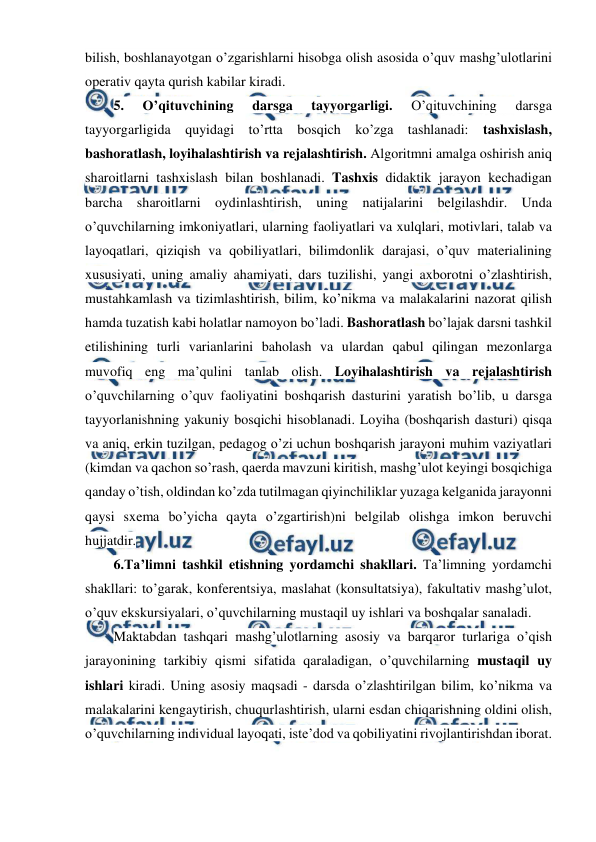  
 
bilish, boshlanayotgan o’zgarishlarni hisobga olish asosida o’quv mashg’ulotlarini 
operativ qayta qurish kabilar kiradi. 
5. 
O’qituvchining 
darsga 
tayyorgarligi. 
O’qituvchining 
darsga 
tayyorgarligida quyidagi to’rtta bosqich ko’zga tashlanadi: tashxislash, 
bashoratlash, loyihalashtirish va rejalashtirish. Algoritmni amalga oshirish aniq 
sharoitlarni tashxislash bilan boshlanadi. Tashxis didaktik jarayon kechadigan 
barcha sharoitlarni oydinlashtirish, uning natijalarini belgilashdir. Unda 
o’quvchilarning imkoniyatlari, ularning faoliyatlari va xulqlari, motivlari, talab va 
layoqatlari, qiziqish va qobiliyatlari, bilimdonlik darajasi, o’quv materialining 
xususiyati, uning amaliy ahamiyati, dars tuzilishi, yangi axborotni o’zlashtirish, 
mustahkamlash va tizimlashtirish, bilim, ko’nikma va malakalarini nazorat qilish 
hamda tuzatish kabi holatlar namoyon bo’ladi. Bashoratlash bo’lajak darsni tashkil 
etilishining turli varianlarini baholash va ulardan qabul qilingan mezonlarga 
muvofiq eng ma’qulini tanlab olish. Loyihalashtirish va rejalashtirish 
o’quvchilarning o’quv faoliyatini boshqarish dasturini yaratish bo’lib, u darsga 
tayyorlanishning yakuniy bosqichi hisoblanadi. Loyiha (boshqarish dasturi) qisqa 
va aniq, erkin tuzilgan, pedagog o’zi uchun boshqarish jarayoni muhim vaziyatlari 
(kimdan va qachon so’rash, qaerda mavzuni kiritish, mashg’ulot keyingi bosqichiga 
qanday o’tish, oldindan ko’zda tutilmagan qiyinchiliklar yuzaga kelganida jarayonni 
qaysi sxema bo’yicha qayta o’zgartirish)ni belgilab olishga imkon beruvchi 
hujjatdir. 
6.Ta’limni tashkil etishning yordamchi shakllari. Ta’limning yordamchi 
shakllari: to’garak, konferentsiya, maslahat (konsultatsiya), fakultativ mashg’ulot, 
o’quv ekskursiyalari, o’quvchilarning mustaqil uy ishlari va boshqalar sanaladi. 
Maktabdan tashqari mashg’ulotlarning asosiy va barqaror turlariga o’qish 
jarayonining tarkibiy qismi sifatida qaraladigan, o’quvchilarning mustaqil uy 
ishlari kiradi. Uning asosiy maqsadi - darsda o’zlashtirilgan bilim, ko’nikma va 
malakalarini kengaytirish, chuqurlashtirish, ularni esdan chiqarishning oldini olish, 
o’quvchilarning individual layoqati, iste’dod va qobiliyatini rivojlantirishdan iborat. 
