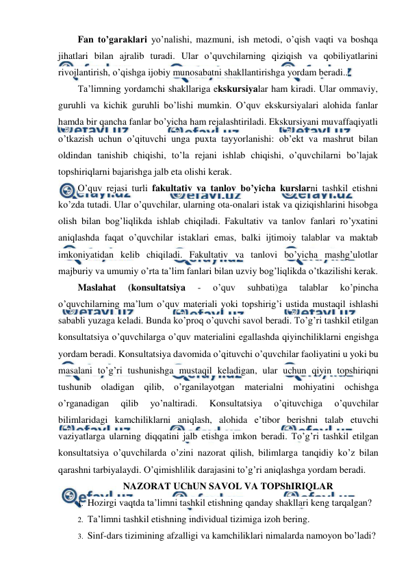  
 
Fan to’garaklari yo’nalishi, mazmuni, ish metodi, o’qish vaqti va boshqa 
jihatlari bilan ajralib turadi. Ular o’quvchilarning qiziqish va qobiliyatlarini 
rivojlantirish, o’qishga ijobiy munosabatni shakllantirishga yordam beradi.. 
Ta’limning yordamchi shakllariga ekskursiyalar ham kiradi. Ular ommaviy, 
guruhli va kichik guruhli bo’lishi mumkin. O’quv ekskursiyalari alohida fanlar 
hamda bir qancha fanlar bo’yicha ham rejalashtiriladi. Ekskursiyani muvaffaqiyatli 
o’tkazish uchun o’qituvchi unga puxta tayyorlanishi: ob’ekt va mashrut bilan 
oldindan tanishib chiqishi, to’la rejani ishlab chiqishi, o’quvchilarni bo’lajak 
topshiriqlarni bajarishga jalb eta olishi kerak. 
O’quv rejasi turli fakultativ va tanlov bo’yicha kurslarni tashkil etishni 
ko’zda tutadi. Ular o’quvchilar, ularning ota-onalari istak va qiziqishlarini hisobga 
olish bilan bog’liqlikda ishlab chiqiladi. Fakultativ va tanlov fanlari ro’yxatini 
aniqlashda faqat o’quvchilar istaklari emas, balki ijtimoiy talablar va maktab 
imkoniyatidan kelib chiqiladi. Fakultativ va tanlovi bo’yicha mashg’ulotlar 
majburiy va umumiy o’rta ta’lim fanlari bilan uzviy bog’liqlikda o’tkazilishi kerak. 
Maslahat 
(konsultatsiya 
- 
o’quv 
suhbati)ga 
talablar 
ko’pincha 
o’quvchilarning ma’lum o’quv materiali yoki topshirig’i ustida mustaqil ishlashi 
sababli yuzaga keladi. Bunda ko’proq o’quvchi savol beradi. To’g’ri tashkil etilgan 
konsultatsiya o’quvchilarga o’quv materialini egallashda qiyinchiliklarni engishga 
yordam beradi. Konsultatsiya davomida o’qituvchi o’quvchilar faoliyatini u yoki bu 
masalani to’g’ri tushunishga mustaqil keladigan, ular uchun qiyin topshiriqni 
tushunib oladigan qilib, o’rganilayotgan materialni mohiyatini ochishga 
o’rganadigan 
qilib 
yo’naltiradi. 
Konsultatsiya 
o’qituvchiga 
o’quvchilar 
bilimlaridagi kamchiliklarni aniqlash, alohida e’tibor berishni talab etuvchi 
vaziyatlarga ularning diqqatini jalb etishga imkon beradi. To’g’ri tashkil etilgan 
konsultatsiya o’quvchilarda o’zini nazorat qilish, bilimlarga tanqidiy ko’z bilan 
qarashni tarbiyalaydi. O’qimishlilik darajasini to’g’ri aniqlashga yordam beradi. 
NAZORAT UChUN SAVOL VA TOPShIRIQLAR 
1. Hozirgi vaqtda ta’limni tashkil etishning qanday shakllari keng tarqalgan? 
2. Ta’limni tashkil etishning individual tizimiga izoh bering. 
3. Sinf-dars tizimining afzalligi va kamchiliklari nimalarda namoyon bo’ladi? 
