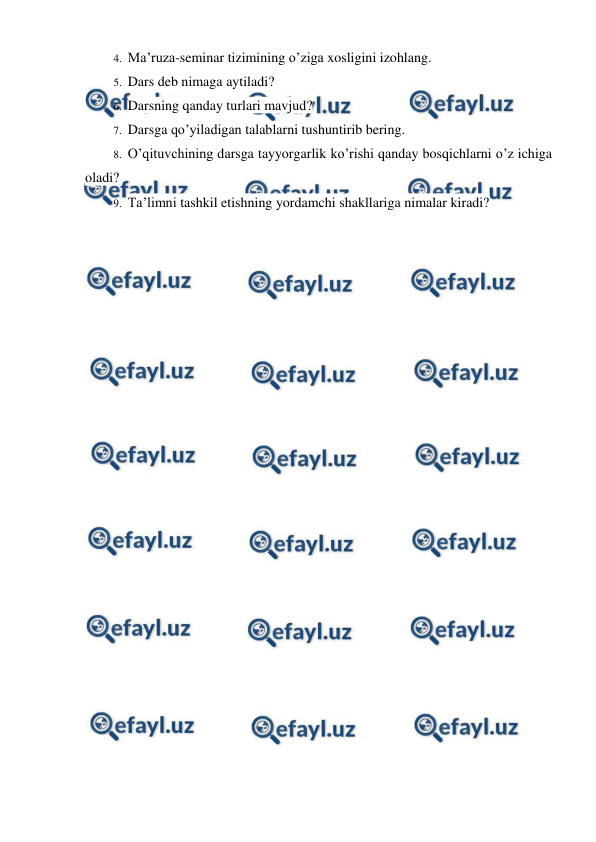  
 
4. Ma’ruza-seminar tizimining o’ziga xosligini izohlang. 
5. Dars deb nimaga aytiladi? 
6. Darsning qanday turlari mavjud? 
7. Darsga qo’yiladigan talablarni tushuntirib bering. 
8. O’qituvchining darsga tayyorgarlik ko’rishi qanday bosqichlarni o’z ichiga 
oladi? 
9. Ta’limni tashkil etishning yordamchi shakllariga nimalar kiradi? 
 
